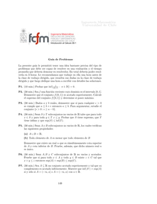 ÁÒ Ò Ö Å Ø Ñ Ø 
                                                                                             ÍÒ Ú Ö×                    Ð

                                                  Ingeniería Matemática
                                                  FACULTAD DE CIENCIAS
                                                  FÍSICAS Y MATEMÁTICAS
                                                  UNIVERSIDAD DE CHILE
                                                  Introducción al Cálculo 08-1




                                                   Ù                   Ö
 
 Ó×

½º       ÑÙ ×ØÖ            ÕÙ     m´          1
                                   ın{x, y} = 2 (x + y − |x − y|)º
¾º       ÑÙ ×ØÖ            ÕÙ      a          1
                                  m´x{x, y} = 2 (x + y + |x − y|)º
¿º   È Ö         
        ÙÒÓ        ÐÓ× ×    Ù    ÒØ × 
ÓÒ ÙÒØÓ×              Ø ÖÑ Ò       ×Ù    
ÓØ Ñ        ÒØÓ¸ Ð
      Ü ×Ø Ò
                   Ò ÑÓ× Ý ×ÙÔÖ ÑÓ× Ý Ð                   Ü ×Ø Ò
            Ñ Ò ÑÓ× Ý Ñ Ü ÑÓ×º

     ´ µ     {x ∈ Ê : |x| ≥ a}º
     ´ µ     {x ∈ Ê : |x2 + 3x| < 4}º
     ´
µ                      1
             {x ∈ Ê : x + x < 2}º
     ´ µ     {x ∈ Ê : [x] < 2}¸ ÓÒ [x] × Ð Ô ÖØ                                   ÒØ Ö       xº
     ´ µ     {x ∈ : x2 < 7}º
     ´µ      {x ∈ : 2x > 2}º
                           √ √
     ´ µ     A = É ∩ [− 2, 2)º
     ´ µ     {x ∈ É : x2 ≤ x + 1}º
      ´µ       1
             { n , n ∈ Æ∗ } º
      ´µ                1
             {(−1)n + n : n ∈ Æ∗ }º
     ´ µ                               1       1
             {x ∈ Ê : ∃n ∈ Æ, x ∈ [1 − n , 1 + n ]}º
      ´Ðµ    {x ∈ Ê : ∃n ∈ Æ, x · n > 1}º
 º       ÑÙ ×ØÖ            ÕÙ     [0, 1)   ÒÓ Ø    Ò       Ñ Ü ÑÓº

 º   Ë       A ×Ù        
ÓÒ ÙÒØÓ ÒÓ Ú 
 Ó                 Êº      Ë   a ÙÒ    
ÓØ       ×ÙÔ Ö ÓÖA Ý c ≥ 0º
     ÈÖÙ             ÕÙ      ca    × ÙÒ      
ÓØ       ×ÙÔ Ö ÓÖ         Ð 
ÓÒ ÙÒØÓ     {cx : x ∈ A} ´ÕÙ ×
         ÒÓØ         cAµº         Ð
ÙÐ     sup(cA)         Ò Ø ÖÑ ÒÓ×             sup(A) Ý    cº
 º   Ë       Ò   AÝB         ×Ù 
ÓÒ ÙÒØÓ× ÒÓ Ú 
 Ó×                    Ê+ º   Ë   a ÙÒ 
ÓØ Ò Ö ÓÖ     A
     Ý   b   ÙÒ      
ÓØ     Bº
                              Ò    Ö ÓÖ
                                   ÑÙ ×ØÖ                              ÕÙ    a + b × ÙÒ 
ÓØ Ò Ö ÓÖ Ð
     
ÓÒ ÙÒØÓ {x+ y : x ∈ A, y ∈ B}¸    ÒÓØ                               Ó ÔÓÖ A+ B º   Ð
ÙÐ ´
                                                                                              ınf(A+ B)
      Ò Ø ÖÑ ÒÓ×   ´ınf(A) Ý    ´ınf(B)º
 º   Ë       Ò   A   Ý   B   ×Ù 
ÓÒ ÙÒØÓ× ÒÓ Ú 
 Ó×                       Êº       ÑÙ ×ØÖ        ÕÙ    ×   a    × ÙÒ
     
ÓØ         ×ÙÔ Ö ÓÖ          Ð 
ÓÒ ÙÒØÓ          A   Ý   b   × ÙÒ     
ÓØ    ×ÙÔ Ö ÓÖ           Ð 
ÓÒ ÙÒØÓ    B
      ÒØÓÒ
 × m´x{a, b} × ÙÒ 
ÓØ ×ÙÔ Ö ÓÖ
               a                             A B Ý m´   ın{a, b}                                                × ÙÒ
     
ÓØ ×ÙÔ Ö ÓÖ    A Bº      Ð
ÙÐ sup(A B) Ý sup(A ∩ B)¸ Ò Ø                                                 ÖÑ ÒÓ×
        sup(A) Ý sup(B)º
                    √
 º      ÑÙ ×ØÖ ÕÙ     5 × ÖÖ 
 ÓÒ Ðº


                                                               ½
 