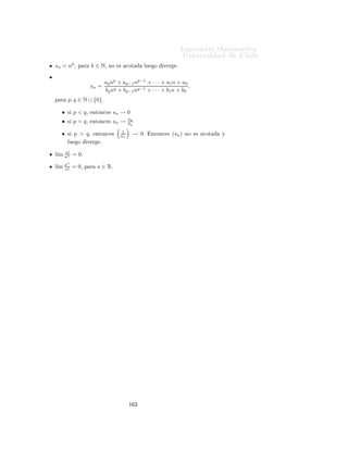 ÁÒ Ò Ö Å Ø Ñ Ø 
                                                                                                               ÍÒ Ú Ö×                    Ð
7.4.2.            Cuociente

ÈÖÓÔÓ× 
 Ò º º Ë Ò      (un ) Ý (vn ) Ó× ×Ù
 × ÓÒ × 
ÓÒÚ Ö ÒØ × u Ý v
Ö ×Ô 
Ø Ú Ñ ÒØ º Ë v = 0¸ Ð ×Ù
 × Ò (un /vn ) × 
ÓÒÚ Ö ÒØ (u/v)º
  × 
Ö
                                                                  un   l´ un
                                                                        ım
                                                            l´
                                                             ım      =       .
                                                                  vn   l´ vn
                                                                        ım


     ÑÓ×ØÖ 
Òº Î ÑÓ× ÕÙ un → u
                            vn     v
        un
Ë  wn = vn − u .
             v
ÇÖ Ò Ò Ó ×Ø    ÜÔÖ × Ò¸ × 
Ð ÖÓ ÕÙ

                                               un v − uvn    1 1
                                wn =                      = ( )( )[un v − uvn ].
                                                   vn v      v vn
                                                                                            1
ÈÓÖ Ð         ÔÖÓÔÓ× 
          Ò     ÒØ Ö ÓÖ¸ ×                          Ù
    ÕÙ                   × ÙÒ      ×Ù
 × ÓÒ       
ÓØ
                                                                                           vn
Ý ÔÓÖ         Ð       Ö   ×     Ø    Ò        ÕÙ     (un v − uvn )                  × ÙÒ    ×Ù
 ×       Ò ÒÙÐ ¸ ÐÙ        Ó(wn )     ×
ÙÒ       ×Ù
 ×        Ò ÒÙÐ º
    ÓÒ    ×ØÓ ×               ÔÖÓ             Ó Ð    ÔÖÓÔÓ× 
              Òº


Ç × ÖÚ 
 Ò                    Ë Ð     ×Ù
 ×             Ò   (vn )     × ÒÙÐ         ÔÙ      Ò Ó Ø Ò Ö×                Ö ÒØ × 
 ×Ó×¸
    Ô Ò           Ò Ó         
Ù Ð ×            Ð    ×Ù
 ×            Ò        Ð ÒÙÑ Ö          ÓÖ   (un )º     Ð ÙÒÓ× 
 ×Ó× ×ÓÒ
ÐÓ× ×     Ù       ÒØ ×


          Ë  (un ) 
ÓÒÚ Ö                           ℓ=0           ÒØÓÒ
 ×        (un /vn )      ÒÓ     ×      
ÓØ       ÔÙ ×ØÓ ÕÙ
          (vn /un ) × ÒÙÐ                 º

          Ë       (un )   ×Ø Ñ                Ò ÒÙÐ ¸ ÒÓ                  ÝÖ    Ð    Ô Ö        Ð 
ÙÓ
        ÒØ º    Ð ÙÒÓ×        Ñ¹
          ÔÐÓ× × Ò
 ÐÐÓ× ×ÓÒ

                                    1                       1
                  •   Ë   un =      n Ý        vn =         n ÒØÓÒ
 × (un /vn ) 
ÓÒÚ Ö                               ℓ = 1º
                                    1                        1
                  •   Ë   un =      n Ý        vn =         n2 ÒØÓÒ
 × (un /vn ) ÒÓ × 
ÓØ                               Ý ÐÙ     Ó ÒÓ
                      
ÓÒÚ Ö        º
                               1         1
                  •   Ë   un =n2 Ý vn = n ÒØÓÒ
 × (un /vn ) × ÙÒ ×Ù
 × Ò ÒÙÐ º
                              (−1)n        1
                  •   Ë un =
                                 n  Ý vn =
                                           n ÒØÓÒ
 × (un /vn ) × ÙÒ ×Ù
 × Ò 
ÓØ
                      Ô ÖÓ ÒÓ 
ÓÒÚ Ö ÒØ º



7.5.          Límites importantes (1)
Í× Ò Ó ÐÓ× Ø ÓÖ Ñ ×                                 Ð        Ö             ×Ù
 × ÓÒ × ×              ÔÖÙ        Ò      
 ÐÑ ÒØ      ÐÓ×
×    Ù    ÒØ × Ö ×ÙÐØ               Ó×º


          sn = a¸         Ô Ö       a ∈ R¸          × Ø ×         
   l´ sn = aº
                                                                       ım
           ım 1
          l´ n = 0º
           ım 1
          l´ nk = 0¸            Ô Ö           k ∈ Nº


                                                                          ½ ¾
 