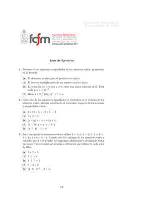 ÁÒ Ò Ö Å Ø Ñ Ø 
                                                                                                ÍÒ Ú Ö×                        Ð

                                               Ingeniería Matemática
                                               FACULTAD DE CIENCIAS
                                               FÍSICAS Y MATEMÁTICAS
                                               UNIVERSIDAD DE CHILE
                                               Introducción al Cálculo 08-1




                                                Ù                    Ö
 
 Ó×

½º       ÑÙ ×ØÖ             Ð × ×   Ù   ÒØ × ÔÖÓÔ                ×           ÐÓ× Ò Ñ ÖÓ× Ö             Ð ×¸ ÔÖÓÔÙ ×Ø ×
     Ò Ð    ØÙØÓÖ


     ´ µ       Ð   Ð Ñ ÒØÓ Ò ÙØÖÓ Ô Ö                  Ð ÔÖÓ Ù
ØÓ                ×   Ò 
Óº

     ´ µ       Ð ÒÚ Ö×Ó ÑÙÐØ ÔÐ 
 Ø ÚÓ                      ÙÒ Ò Ñ ÖÓ Ö               Ð   ×    Ò 
Óº

     ´
µ   Ä        
Ù 
        Ò ax = b¸      
ÓÒ    a = 0¸    Ø       Ò       ÙÒ    Ò 
     ×ÓÐÙ
     Ò    Ò    Êº    ×Ø
                        ÔÓÖ    x = ba−1 º
     ´ µ            Ó   a ∈ Ê  {0}¸ (a−1 )−1 = aº

¾º             ÙÒ             Ð × ×     Ù   ÒØ ×      Ù Ð           ×       × Ú Ö         Ö    Ò   Ð × ×Ø Ñ              ÐÓ×
     Ò Ñ ÖÓ× Ö              Ð ×º ÁÒ     ÕÙ Ð    Ö Þ Ò           ×Ù Ú Ö 
              ¸ Ö ×Ô 
ØÓ            ÐÓ×   Ü ÓÑ ×
     Ý ÔÖÓÔ                  × Ú ×ØÓ×º


     ´ µ   2 + (3 + 5) = (2 + 5) + 3º
     ´ µ   0 + 5 = 5º
     ´
µ   (x + y) + z = z + (y + x)º
     ´ µ   (x + 2) · y = y · x + 2 · y º
     ´ µ   (4−1 · 4) − 1 = 0º

¿º    Ò    Ð 
Ù ÖÔÓ             ÐÓ× Ò Ñ ÖÓ× Ö           Ð ××                Ò    2 = 1+1¸ 3 = 2+1¸ 4 = 3+1¸
     5= 4+1             Ý   6 = 5 + 1º Í×          Ò Ó × ÐÓ ÐÓ×             Ü ÓÑ ×            ÐÓ× Ò Ñ ÖÓ× Ö            Ð × Ý
     Ð     
 Ó ÕÙ            2 = 0¸ ÔÖÙ             Ð × ×   Ù    ÒØ ×            ÖÑ 
 ÓÒ ×¸            Ø ÐÐ Ò Ó ØÓ Ó×
     ÐÓ× Ô ×Ó× Ý Ñ Ò
 ÓÒ Ò Ó                    Ð    Ü ÓÑ       Ó            Ò 
     Ò ÕÙ     ÙØ Ð Þ     Ò 
           ÙÒÓ×
           ÐÐÓ×

     ´ µ   3 + 2 = 5º
     ´ µ   3 · 2 = 6º
     ´
µ   4 · 2−1 = 2º
     ´ µ   5 − 3 = 2º
     ´ µ   (4 · 3) · 2−1 − 2 = 4º




                                                            ½
 