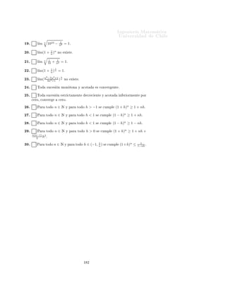 ÁÒ Ò Ö Å Ø Ñ Ø 
                                                                                 ÍÒ Ú Ö×              Ð

                                              Ingeniería Matemática
                                              FACULTAD DE CIENCIAS
                                              FÍSICAS Y MATEMÁTICAS
                                              UNIVERSIDAD DE CHILE
                                              Introducción al Cálculo 08-1




                                                      Ù         ×
      Ø ÖÑ Ò Ö Ð     Ú Ö 
                    Ð × ×   Ù    ÒØ ×      ÖÑ 
 ÓÒ ×

 ½º       Ë     Ò (an ) Ý (cn ) ×Ù
 × ÓÒ × ÒÙÐ × Ý (bn ) ÙÒ                  ×Ù
 ×   Ò Ø Ð ÕÙ   Ô Ö
      ØÓ Ó    n ∈ Æ¸ an ≤ bn ≤ cn º ÒØÓÒ
 ×¸ bn × ÒÙÐ º
 ¾º      l´ 21 = 0º
          ım n

 ¿º       ım(− 3 )n
         l´    5          ÒÓ      Ü ×Ø º


  º      l´ 2n = 1º
          ım

  º       ım(−3)n = 0º
         l´

  º      l´ n 21 = 0º
          ım n

  º              n
         l´ (1,00001)n = 0º
          ım
                     1010
  º       ım n
         l´ (1,000001)n           ÒÓ    Ü ×Ø º


  º      l´ 2n+1 )n = 1º
          ım( 3n+5

½¼º      l´ 1 +
          ım( 2          1 n
                         n2 ) ÒÓ       Ü ×Ø º


½½º       ım(2 −
         l´           1 n
                      n2 ) ÒÓ          Ü ×Ø º


½¾º      l´
          ım(1 +      1 n
                      n2 ) ÒÓ          Ü ×Ø º


½¿º       ım(1 −
         l´             1
                      (n+1)2 )
                              n
                                       = 1º

½ º       ım(1 −
         l´               2x      n
                      (n+x)(n+2) ) ÒÓ             Ü ×Ø º


½ º      l´ 3n+2 )n = 1º
          ım( 1−n

½ º      l´
          ım    n   1
                    10   = 2º
                √
½ º      l´
          ım
                n
                  1010 = 0º

½ º      l´
          ım    n   1
                    10   +   1
                             n2   = 1º


                                                          ½ ½
 