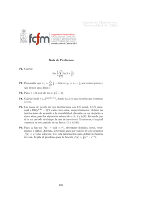 ÁÒ Ò Ö Å Ø Ñ Ø 
                                                                                                ÍÒ Ú Ö×                  Ð

                                                  Ingeniería Matemática
                                                  FACULTAD DE CIENCIAS
                                                  FÍSICAS Y MATEMÁTICAS
                                                  UNIVERSIDAD DE CHILE
                                                  Introducción al Cálculo 08-1




                                                  Ù                Ö
 
 Ó×

 ½º       Ó× a, b, c > 0¸          Ò
Ù ÒØÖ            ÙÒ   ×ÓÐÙ
    Ò    x>0           Ð    
Ù 
      Ò   logx (a) +
      logx2 (b) = cº
 ¾º   Ê ×Ù ÐÚ       Ð     
Ù 
         Ò   (exp(x))10 = 2 exp(2x)º
 ¿º   Ê ×Ù ÐÚ       Ð     
Ù 
         Ò   exp(−x) = exp(x)º

  º   Ê ×Ù ÐÚ       Ð     
Ù 
         Ò
                                           e−x −ex
                                           ex +e−x     = 0, 5º

  º    Ò
Ù ÒØÖ ØÓ Ó× ÐÓ× Ú ÐÓÖ ×                        x yØ      Ð × ÕÙ    (x+y)log10 (x+y) = 1000(x+
      y)2 Ý x ≤ 1º
            y

  º   Ë   (an ) ÙÒ         ×Ù
 ×       Ò ÕÙ       
ÓÒÚ Ö    aº ÑÙ                ×ØÖ       ÕÙ   Ô Ö   ØÓ Ó      b > 0¸
      l´ ban = ba º
       ım                  Ê 
Ù Ö            ÕÙ
                                                    x
                                                    b = exp(x ln(b))º
  º   Ë   (an ) ÙÒ ×Ù
 ×                   Ò ÕÙ    
ÓÒÚ Ö          a > 0º          ÑÙ ×ØÖ        ÕÙ       Ô Ö    ØÓ Ó
      b ∈ Ê¸ l´ ab = ab º
              ım n
  º        Ð
ÙÐ                                            √ 2 sen(n)
                                                          2 n 3 n2
                                                      l´
                                                       ım         1     .
                                                          1 − ( 2n+2 )π
                                                                 3n+1


  º        Ð
ÙÐ   ÐÓ× ×    Ù   ÒØ × Ð Ñ Ø × Ô Ö                an =   1
                                                                      n Ý
                                                                                      1
                                                                               an = − n2 º

           µ   l´ exp(2an )−1 º
                ım    an

           µ   l´ exp(−2an )−1 º
                ım     an
          
 µ l´ ln(1−an ) º
               ım an
           µ   l´ exp(−4ann ) º
                ım ln(1−5a )−1
                                   1
           µ   l´
                ım(1 + 2an ) an º
½¼º        Ð
ÙÐ    ım(1 −
                  l´            1 n ln(6)
                               n2 )       Ý            ım(1 − ln(e +
                                                      l´                  1    2
                                                                         n2 ))n º

½½º   Ê ×Ù ÐÚ       Ð     
Ù 
         Ò   3x = (2x )x º
½¾º
                                                                    an     a
      Ë        (an ) → a   
ÓÒ   an = aº               Ð
ÙÐ     ım    −e
                                                               l´ ean −a

½¿º   Ë        (an ) → a   
ÓÒ   an = aº               Ð
ÙÐ    l´ ln(aan −a
                                                                ım    n )−ln(a)




                                                           ½
 