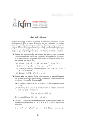 ÁÒ Ò Ö Å Ø Ñ Ø 
                                                                                                        ÍÒ Ú Ö×                            Ð

                                                     Ingeniería Matemática
                                                     FACULTAD DE CIENCIAS
                                                     FÍSICAS Y MATEMÁTICAS
                                                     UNIVERSIDAD DE CHILE
                                                     Introducción al Cálculo 08-1




                                                     Ù             ÈÖÓ Ð Ñ ×
Ä       ÔÖ × ÒØ        Ù        Ð       Ô ÖÑ Ø Ö         Ø Ò Ö ÙÒ                   ×Ø ÒØ           ÔÖ 
 ×             Ð Ø ÔÓ
ÔÖÓ Ð Ñ × ÕÙ                             × Ö 
 Ô Þ            Ö ×ÓÐÚ Ö        Ò ÙÒ           Ú ÐÙ 
           Ò Ý      Ð Ø      ÑÔÓ
ÔÖÓÑ           Ó ÕÙ                 Ö          ÑÓÖ Ö      Ò Ö ×ÓÐÚ ÖÐÓ×º        Ò ØÓØ Ð                   Ö       ÔÓ       Ö Ö ×ÓÐ¹
Ú ÖÐ       Ò ¿       ÓÖ ×º Ä            Ö 
ÓÑ Ò           ÑÓ× ÕÙ       ØÖ            Ò        ÐÐ    ÙÒ            ÓÖ       ÒØ ×
Ð   
Ð ×          ØÖ            Ó        Ö      Ó¸ ÕÙ        Ö ×Ù ÐÚ    ×Ù×     Ù        ×       Ò Ð    
Ð ×               ØÖ          Ó
    Ö      Ó Ý ÕÙ      ÐÙ           Ó          ÕÙ    ÙÒ       ÓÖ        ×
Ö    Ö 
ÓÒ               Ø ÐÐ × Ð × ×ÓÐÙ
 ÓÒ ×º


È½º      Í× Ò Ó         Ü
ÐÙ× Ú Ñ ÒØ                  ÐÓ×     Ü ÓÑ ×           ÐÓ× Ö         Ð × Ý Ñ Ò
 ÓÒ Ò ÓÐÓ×
         
Ð Ö Ñ ÒØ          
             Ú Þ ÕÙ      ÐÓ× Ù× ¸         ÑÙ ×ØÖ    Ð × ÔÖÓÔ                         ××       Ù    ÒØ ×º
         Ë Ó
ÙÔ            Ð ÙÒ          ÓØÖ    ÔÖÓÔ               ÒØÓÒ
 ×           Ö             ÑÓ×ØÖ ÖÐ            Ò       
 Ò Ó
         ÐÓ×    Ü ÓÑ × ÕÙ                Ù×     Ò     ÐÐÓº

               µ ´¾¼ Ñ Òºµ              ∀x, y ∈ Ê, x, y = 0, (x + y)(x−1 y −1 ) = x−1 + y −1
               µ ´¾¼ Ñ Òºµ              ∀x, y ∈ Ê, x, y = 0, (xy)−1 = y −1 x−1
           
µ    ´¾¼ Ñ Òºµ Í× Ò Ó ´ µ¸  ÑÓ×ØÖ Ö ÕÙ                             ∀a, b, c, d ∈ Ê, b, d = 0, ab−1 +
                   −1                −1
                 cd        = (ad + cb)(bd)
               µ ´¾¼ Ñ Òºµ              ∀a ∈ Ê,          a2 = 0 ⇒ a = 0
È¾º      Í× Ò Ó        × ÐÓ         ÐÓ×       Ü ÓÑ ×          ÐÓ× Ò Ñ ÖÓ× Ö              Ð × Ý Ð × ÙÒ 
                          ×
         ÐÓ× ÒÚ Ö×Ó×¸                   ÑÙ ×ØÖ       Ð × ×     Ù    ÒØ × ÔÖÓÔ                    × ´× Ò 
 × Ø                   Ð ÙÒ
         ÔÖÓÔ               ÜØÖ ¸                        ÑÓ×ØÖ ÖÐ        µ

         ´ µ    ´½     Ñ Òºµ È Ö               ØÓ Ó      x, y ∈ Ê¸ (−x) + (−y)                     × ÒÚ Ö×Ó                Ø ÚÓ
                x + yº
         ´ µ    ´¾ Ñ Òºµ Ë a, b, c, d ∈ Ê ×ÓÒ                            Ø Ð × ÕÙ            ×      Ú Ö       
    Ð    Ö Ð 
        Ò
                (ad) + (−(cb)) = 0 ÒØÓÒ
 ×

                                                    [(a + b)d] + [−((c + d)b)] = 0.

         ´
µ    ´½     Ñ Òºµ È Ö               a = 0¸ −(a−1 ) = (−a)−1 º
È¿º      ´¾¼ Ñ Òº µ Í× Ò Ó ÔÖÓÔ                               ×    Ð Ñ ÒØ Ð ×                ÐÓ× Ò Ñ ÖÓ× Ö                 Ð ×¸        ¹
         ÑÙ ×ØÖ        ÕÙ       Ô Ö           ØÓ Ó    x, y, z, w ∈ Ê¸ w = 0¸ z = 0                        ÐÓ ×         Ù       ÒØ      ×
         Ú Ö          ÖÓ


         (xw + yz)2 = (x2 + y 2 )(w2 + z 2 )                           ⇒      ∃λ ∈ Ê             ØºÕº   x = λw, y = λz.



                                                                  ¾½
 