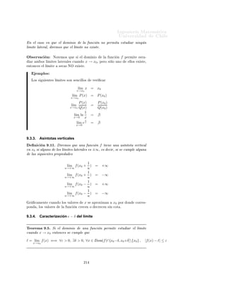 ÁÒ Ò Ö Å Ø Ñ Ø 
                                                                                      ÍÒ Ú Ö×             Ð
Ý
                         ∃δ2 > 0, Dom(f ) ∩ (x0 , x0 + δ2 ] = ∅.
ÈÓÖ ÐÓ Ø ÒØÓ¸ ØÓÑ Ò Ó            δ = m´ {δ1, , δ2 }
                                      ın                       ×   Ø Ò Ö      ÕÙ


                     ∃δ > 0, Dom(f ) ∩ [x0 − δ, x0 + δ]  {x0 } = ∅.

ÄÓ ÕÙ       
ÓÖÖ ×ÔÓÒ        Ð   Ò        
    Ò       Ð   ÔÖÓÔÓ× 
        Ò Ö ÕÙ Ö    ºÄ   
ÓÒ
ÐÙ×   Ò
      Ð   Ó × ÖÚ 
    Ò ×   Ó Ø      Ò    ØÓÑ Ò Ó              Ð 
ÓÒØÖ Ö 
 ÔÖÓ
Ó       Ð Ö ÞÓÒ Ñ   ÒØÓ
    ÒØ Ö ÓÖº


           ÑÔÐÓ×

                                                                       1
                                   l´ ln(x)
                                    ım                     =       l´
                                                                    ım ln
                                  x→0+                          u→+∞   u
                                                           =    − l´
                                                                   ım ln u
                                                                    u→+∞
                                                           =    −∞.

                                               1
                                     l´ − e x
                                      ım               =         ım e−u
                                                                l´
                                   x→0                         u→+∞
                                                                              u
                                                                          1
                                                       =        l´
                                                                 ım
                                                               u→+∞       e
                                                       = 0.

                                                   1
                                         l´ + e x
                                          ım               =        ım eu
                                                                   l´
                                         x→0                       u→+∞
                                                           =       +∞.


9.3.2.      Deﬁnición de límite
     Ò 
 Ò º½¼º Ë Ð ÓÑ Ò Ó Ð ÙÒ
 Ò f Ô ÖÑ Ø ×ØÙ Ö ÐÓ× Ó×
Ð Ñ Ø × Ð Ø Ö Ð × Ò x0 ¸ Ö ÑÓ× ÕÙ Ð Ð Ñ Ø      Ð ÙÒ
 Ò Ü ×Ø 
Ù Ò Ó
  Ñ Ó× Ð Ñ Ø × Ð Ø Ö Ð × Ü ×Ø Ò Ý × Ò Ù Ð ×º Ò Ø Ð 
 ×Ó ÒÓØ Ö ÑÓ×
                            l´ f (x) = l´ f (x) = l´ f (x).
                             ım         ım         ım
                         x→x0                  x→x+                   x→x−
                                                  0                      0



  Ò Ð 
 ×Ó Ò ÕÙ Ð ÓÑ Ò Ó Ð ÙÒ
 Ò Ô ÖÑ Ø × ÐÓ Ð ×ØÙ Ó ÙÒÓ
ÐÓ× Ð Ñ Ø × Ð Ø Ö Ð ×¸ Ö ÑÓ× ÕÙ Ð Ð Ñ Ø    f (x) 
Ù Ò Ó x → x0 Ü ×Ø ¸ ×
  
 Ó Ð Ñ Ø Ð Ø Ö Ð Ü ×Ø º    ØÖ Ø Ö× × ÐÓ Ð Ð Ñ Ø Ð Ø Ö Ð ÔÓÖ Ð  Ö
× ÒÓØ Ö
                                     l´ f (x) = l´ + f (x),
                                      ım         ım
                                     x→x0                  x→x0


Ý         ØÖ Ø Ö× × ÐÓ      Ð Ð Ñ Ø Ð Ø Ö Ð ÔÓÖ Ð                  ÞÕÙ Ö       ×   ÒÓØ Ö
                                     l´ f (x) = l´ − f (x).
                                      ım         ım
                                     x→x0                  x→x0



                                                       ¾½¿
 