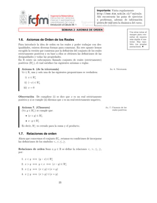 Importante:           Î × Ø           Ö   ÙÐ ÖÑ ÒØ
                                                                                                                                             ØØÔ »»ÛÛÛº ÑºÙ
 Ð º
Ð» 
 Ð
ÙÐÓº
                                                    Ingeniería Matemática                                                                          Ò
ÓÒØÖ Ö × Ð ×                  Ù     ×                  Ö
 
 Ó×
                                                    FACULTAD DE CIENCIAS
                                                                                                                                         Ý    ÔÖÓ Ð Ñ ×¸                   Ñ ×               Ò ÓÖÑ 
                Ò
                                                                                                                ÁÒ Ò Ö ÅÖ
Ø Ñ
ÙØ Ð
 Ö
                                                    FÍSICAS Y MATEMÁTICAS
                                                    UNIVERSIDAD DE CHILE                                               
          ×                                        Ð       Ò Ñ 
               Ð 
ÙÖ×Óº
                                                    Introducción al Cálculo 08- 1                                ÍÒ Ú Ö×                                            Ð
                                                                          SEMANA 2: AXIOMAS DE ORDEN
                                                                                                                                                                                             Í×         ×Ø × ÒÓØ ×         Ð
                                                                                                                                                                                             Ñ Ö            Ò Ô Ö       
ÓÒ¹
                                                                                                                                                                                             ×ÙÐØ Ö               Ñ Ò Ö

1.6.         Axiomas de Orden de los Reales                                                                                                                                                  Ñ × Ö Ô                Ð Ñ ¹
                                                                                                                                                                                             Ø Ö       Ðº    À Þ    Ø Ñ¹
È Ö         ÒØÖÓ Ù
 Ö Ð                          ÓÖ       Ò      Ò ÐÓ× Ö           Ð × Ý ÔÓ                 Ö ØÖ              Ö 
ÓÒ           ×¹                                                   Ò        ØÙ×   ÔÖÓÔ     ×
                                                                                                                                                                                              ÒÓØ 
 ÓÒ ×º
 Ù Ð              ×¸    Ü ×Ø Ò          Ú Ö× × ÓÖÑ × Ô Ö                      
ÓÑ ÒÞ Öº                     Ò    ×Ø        ÔÙÒØ           ÑÓ×
 ×
Ó         ÓÐ        Ú Ö×      Ò ÕÙ      
ÓÑ      ÒÞ       ÔÓÖ Ð                Ò 
      Ò            Ð 
ÓÒ ÙÒØÓ             ÐÓ× Ö         Ð ×
 ×ØÖ 
Ø Ñ ÒØ                ÔÓ× Ø ÚÓ× Ý         Ò        ×           ÐÐÓ× ×       Ó Ø          Ò Ò Ð ×                    Ò 
 ÓÒ ×           Ð ×
  ×        Ù Ð          × Ý ØÓ       × Ð × ÔÖÓÔ                      ×º
 Ò     R        Ü ×Ø     ÙÒ ×Ù 
ÓÒ ÙÒØÓ ÐÐ Ñ                         Ó 
ÓÒ ÙÒØÓ                         Ö       Ð × ´ ×ØÖ 
Ø Ñ ÒØ µ
ÔÓ× Ø ÚÓ×         (R∗ )¸
                    +          Ð 
Ù Ð × Ø ×          
       ÐÓ× ×    Ù       ÒØ ×         Ü ÓÑ × Ó Ö                  Ð ×º


           Ü ÓÑ             º´       Ð ØÖ 
ÓØÓÑ µ                                                                                                              Üº       º ÌÖ 
ÓØÓÑ

      ∀x ∈ R¸          ÙÒ     Ý ×ÓÐÓ ÙÒ               Ð × ×      Ù        ÒØ × ÔÖÓÔÓ× 
 ÓÒ ×                          × Ú Ö          Ö

            µ    x ∈ R∗
                      +

            µ    (−x) ∈ R∗
                         +

            µ    x=0


Ç × ÖÚ 
 Ò                          
ÙÑÔÐ Ö×             ´ µ ×            
       ÕÙ       x           × ÙÒ Ö         Ð     ×ØÖ 
Ø Ñ ÒØ
ÔÓ× Ø ÚÓ Ý × ×              
ÙÑÔÐ       ´ µ         Ö ÑÓ× ÕÙ              x   × ÙÒ Ö               Ð    ×ØÖ 
Ø Ñ ÒØ           Ò          Ø ÚÓº



           Ü ÓÑ             º ´ Ð Ù×ÙÖ µ                                                                                                              Üº   º        Ð Ù×ÙÖ             ÐÓ×

      (∀x, y ∈ R∗ )
                +             ×    
ÙÑÔÐ        ÕÙ                                                                                                             Ö        Ð × ÔÓ× Ø ÚÓ×


                 (x + y) ∈ R∗
                            +

                 x · y ∈ R∗
                          +

       ×         
 Ö¸   R∗
                         +        × 
 ÖÖ     Ó Ô Ö           Ð   ×ÙÑ          Ý    Ð ÔÖÓ Ù
ØÓº



1.7.         Relaciones de orden
      ÓÖ    ÕÙ     
ÓÒÓ
 ÑÓ×               Ð 
ÓÒ ÙÒØÓ     R∗ ¸ ×Ø ÑÓ×
                                                             +                             Ò 
ÓÒ            
 ÓÒ ×            Ò
ÓÖÔÓÖ Ö
Ð ×         Ò 
 ÓÒ ×               ÐÓ× × Ñ ÓÐÓ×          <, >, ≤, ≥º

Ê Ð 
 ÓÒ ×                    ÓÖ Ò          Ë    Ò    x, y ∈ R            ×            Ò       Ð       Ö Ð 
 ÓÒ ×           <¸ >¸ ≤¸ ≥¸
ÔÓÖ


      ½º   x < y ⇐⇒ (y − x) ∈ R∗
                               +

      ¾º   x > y ⇐⇒ y < x ⇐⇒ (x − y) ∈ R∗
                                        +

      ¿º   x ≤ y ⇐⇒ (x < y) ∨ (x = y)
       º   x ≥ y ⇐⇒ (x > y) ∨ (x = y)


                                                                 ¾¿
 