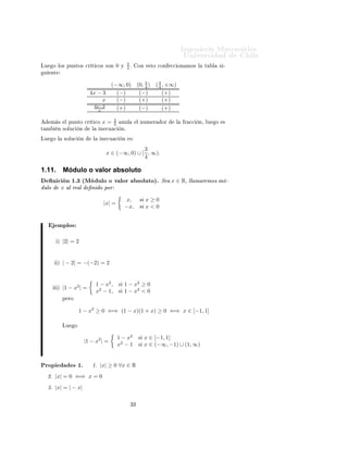 ÁÒ Ò Ö Å Ø Ñ Ø 
                                                                                       ÍÒ Ú Ö×                      Ð
                                                       3
ÄÙ    Ó ÐÓ× ÔÙÒØÓ× 
Ö Ø 
Ó× ×ÓÒ                  0   Ý
                                                       4º       ÓÒ    ×ØÓ 
ÓÒ    

 ÓÒ ÑÓ× Ð    Ø     Ð       × ¹
Ù     ÒØ

                                                    3
                                        (−∞, 0) (0, 4 )                   ( 3 , +∞)
                                                                            4
                                4x − 3    (−)    (−)                          (+)
                                      x   (−)    (+)                          (+)
                                  4x−3
                                    x     (+)    (−)                          (+)

                                            3
     Ñ ×        Ð ÔÙÒØÓ 
Ö Ø 
Ó         x=  4        ÒÙÐ        Ð ÒÙÑ Ö     ÓÖ     Ð   Ö 

   Ò¸ ÐÙ       Ó    ×
Ø Ñ        Ò ×ÓÐÙ
        Ò      Ð     Ò 
Ù 
        Òº

ÄÙ    Ó Ð      ×ÓÐÙ
      Ò       Ð     Ò 
Ù 
       Ò     ×

                                                         3
                                          x ∈ (−∞, 0) ∪ [ , ∞).
                                                         4

1.11.          Módulo o valor absoluto
      Ò 
 Ò ½º¿ ´Å ÙÐÓ Ó Ú ÐÓÖ                                  ×ÓÐÙØÓµº Ë       x ∈ R¸ ÐÐ Ñ Ö ÑÓ× Ñ ¹
ÙÐÓ            x ÐÖ Ð            Ò Ó ÔÓÖ
                                                      x, × x ≥ 0
                                         |x| =
                                                      −x, × x < 0


           ÑÔÐÓ×

           µ   |2| = 2


           µ   | − 2| = −(−2) = 2


                                      1 − x2 ,   ×    1 − x2 ≥ 0
           µ   |1 − x2 | =
                                      x2 − 1,    ×    1 − x2 < 0
               Ô ÖÓ


                          1 − x2 ≥ 0 ⇐⇒ (1 − x)(1 + x) ≥ 0 ⇐⇒ x ∈ [−1, 1]

               ÄÙ     Ó


                                                 1 − x2         ×    x ∈ [−1, 1]
                              |1 − x2 | =
                                                 x2 − 1         ×    x ∈ (−∞, −1) ∪ (1, ∞)


ÈÖÓÔ                × ½º         ½º |x| ≥ 0 ∀x ∈ R
    ¾º |x| = 0 ⇐⇒ x = 0
    ¿º |x| = | − x|

                                                           ¿¿
 