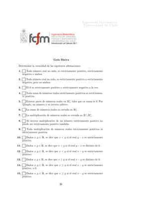 ÁÒ Ò Ö Å Ø Ñ Ø 
                                                                                                             ÍÒ Ú Ö×                        Ð

                                                     Ingeniería Matemática
                                                     FACULTAD DE CIENCIAS
                                                     FÍSICAS Y MATEMÁTICAS
                                                     UNIVERSIDAD DE CHILE
                                                     Introducción al Cálculo 08-1




                                                         Ù              ×
      Ø ÖÑ Ò Ö Ð            Ú Ö 
                Ð × ×       Ù       ÒØ ×           ÖÑ 
 ÓÒ ×

 ½º         ÌÓ Ó Ò Ñ ÖÓ Ö                  Ð ÒÓ ÒÙÐÓ¸            ×    ×ØÖ 
Ø Ñ ÒØ                   ÔÓ× Ø ÚÓ¸            ×ØÖ 
Ø Ñ ÒØ
      Ò      Ø ÚÓ Ó          Ñ Ó×º

 ¾º         ÌÓ Ó Ò Ñ ÖÓ Ö              Ð ÒÓ ÒÙÐÓ¸            ×       ×ØÖ 
Ø Ñ ÒØ                ÔÓ× Ø ÚÓ Ó               ×ØÖ 
Ø Ñ ÒØ
      Ò      Ø ÚÓ¸ Ô ÖÓ ÒÓ           Ñ Ó×º

 ¿º             Ð ¼    ×    ×ØÖ 
Ø Ñ ÒØ          ÔÓ× Ø ÚÓ Ý            ×ØÖ 
Ø Ñ ÒØ                   Ò        Ø ÚÓ         Ð   Ú Þº


  º         ÌÓ         ×ÙÑ          Ò Ñ ÖÓ× Ö             Ð ×        ×ØÖ 
Ø Ñ ÒØ                ÔÓ× Ø ÚÓ×            ×    ×ØÖ 
Ø Ñ Ò¹
      Ø    ÔÓ× Ø Ú º

  º             Ü ×Ø Ò Ô Ö ×           Ò Ñ ÖÓ× Ö                 Ð ×    Ò       Ê∗
                                                                                 +        Ø Ð × ÕÙ           ×Ù ×ÙÑ            × ¼º ÈÓÖ
           ÑÔÐÓ¸ ÙÒ Ò Ñ ÖÓ Ý ×Ù ÒÚ Ö×Ó                                 Ø ÚÓº

  º         Ä       ×ÙÑ         Ò Ñ ÖÓ× Ö              Ð ×       × 
 ÖÖ               Ò    Ê∗ º
                                                                                            +

  º         Ä       ÑÙÐØ ÔÐ 
 
        Ò         Ò Ñ ÖÓ× Ö             Ð ×          × 
 ÖÖ               Ò   Ê  Ê∗ º
                                                                                                                  +

  º             Ð     ÒÚ Ö×Ó ÑÙÐØ ÔÐ 
 Ø ÚÓ                      ÙÒ Ò Ñ ÖÓ                  ×ØÖ 
Ø Ñ ÒØ                   ÔÓ× Ø ÚÓ ÒÓ
      ÔÙ            × Ö     ×ØÖ 
Ø Ñ ÒØ          ÔÓ× Ø ÚÓ Ø Ñ                   Òº

  º         ÌÓ             ÑÙÐØ ÔÐ 
 
       Ò          Ò Ñ ÖÓ× Ö                   Ð ×     ×ØÖ 
Ø Ñ ÒØ                  ÔÓ× Ø ÚÓ×      ×
          ×ØÖ 
Ø Ñ ÒØ          ÔÓ× Ø Ú º

½¼º                   Ó×   x, y ∈ Ê¸   ×         
      ÕÙ       x<y            ×    Ð Ö        Ð   y−x          ×       ×ØÖ 
Ø Ñ ÒØ
      ÔÓ× Ø ÚÓº

½½º                   Ó×   x, y ∈ Ê¸   ×         
     ÕÙ    x<y            ×       Ð Ö     Ð   y−x          ×       ×Ø ÒØÓ        ¼º


½¾º                   Ó×   x, y ∈ Ê¸   ×         
      ÕÙ       x<y            ×    Ð Ö        Ð   x−y          ×       ×ØÖ 
Ø Ñ ÒØ
      ÔÓ× Ø ÚÓº

½¿º                   Ó×   x, y ∈ Ê¸   ×         
     ÕÙ    x≥y            ×       Ð Ö     Ð   x−y          ×       ×Ø ÒØÓ        ¼º


½ º                   Ó×   x, y ∈ Ê¸   ×         
      ÕÙ       x≥y            ×    Ð Ö        Ð   x−y          ×       ×ØÖ 
Ø Ñ ÒØ
      ÔÓ× Ø ÚÓ¸ Ó ¼º

½ º                   Ó×   x, y ∈ Ê¸   ×         
      ÕÙ       x≥y            ×    Ð Ö        Ð   x−y          ×       ×ØÖ 
Ø Ñ ÒØ
      ÔÓ× Ø ÚÓº



                                                                 ¿
 