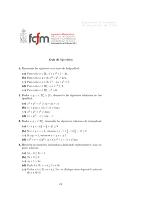 ÁÒ Ò Ö Å Ø Ñ Ø 
                                                                                          ÍÒ Ú Ö×                       Ð

                                                 Ingeniería Matemática
                                                 FACULTAD DE CIENCIAS
                                                 FÍSICAS Y MATEMÁTICAS
                                                 UNIVERSIDAD DE CHILE
                                                 Introducción al Cálculo 08-1




                                                  Ù              Ö
 
 Ó×

½º     ÑÙ ×ØÖ            Ð × ×     Ù       ÒØ × Ö Ð 
 ÓÒ ×             ×     Ù Ð

     ´ µ   È Ö          ØÓ Ó   x ∈ Ê¸ (1 + x)2 ≥ 1 + 2xº
     ´ µ   È Ö          ØÓ Ó   x, y ∈ Ê¸ x2 + y 2 ≥ 2xy º
     ´
µ   È Ö          ØÓ Ó   x, y ∈ Ê¸ x2 − xy + y 2 ≥ 0º
     ´ µ   È Ö          ØÓ Ó   x ∈ Ê∗ ¸ x + x−1 ≥ 2º
                                    +
     ´ µ   È Ö          ØÓ Ó   x ∈ Ê∗ ¸ x3 > 0º
                                    +

¾º         Ó×   x, y, z ∈ Ê∗ ∪ {0}¸
                           +                            ÑÙ ×ØÖ       Ð × ×      Ù   ÒØ × Ö Ð 
 ÓÒ ×                ×¹
      Ù Ð

     ´ µ   x2 + y 2 + z 2 ≥ xy + yz + zx
     ´ µ   (x + y)(y + z)(z + x) ≥ 8xyz
     ´
µ   x3 + y 3 + z 3 ≥ 3xyz
     ´ µ   (x + y)2 − z ≥ 4xy − z
¿º         Ó×   x, y, z ∈ Ê∗ ¸
                           +                   ÑÙ ×ØÖ    Ð × ×   Ù    ÒØ × Ö Ð 
 ÓÒ ×              ×       Ù Ð

     ´ µ                1
           (x + y + z)( x +                1
                                           y   + 1) ≥ 9
                                                 z

     ´ µ   Ë    x + y + z = 1¸                 ÒØÓÒ
 ×
                                                           1       1       1
                                                         ( x − 1)( y − 1)( x − 1) ≥ 8
     ´
µ   Ë    xyz = 1¸           ÒØÓÒ
 ×       x+y+z ≥3
     ´ µ   (x + x + 1)(y + y + 1)(z 2 + z + 1) ≥ 27xyz
                2                      2


 º   Ê ×Ù ÐÚ        Ð ××       Ù   ÒØ × Ò 
Ù 
 ÓÒ ×¸ Ò                
 Ò Ó         ÜÔÐ 
 Ø Ñ ÒØ       
         
ÓÒ¹
     ÙÒØÓ ×ÓÐÙ
           Ò

     ´ µ   5x − 3 ≥ 2x + 1
     ´ µ   2x + 3 ≤ 0
     ´
µ   4x + 1 > 3x
     ´ µ            Ó   b ∈ Ê¸ x + b ≤ 2x + 3b
     ´ µ            Ó×   a, b ∈ Ê¸ ax + b ≤ 2b + 4x ´ÁÒ                    ÕÙ   
 ÑÓ      Ô Ò      Ð       ×ÓÐÙ
   Ò
                a   Ý        bµ



                                                            ¿
 
