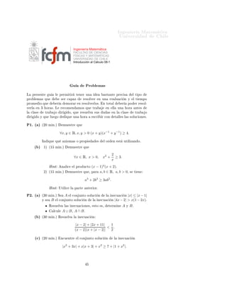 ÁÒ Ò Ö Å Ø Ñ Ø 
                                                                                                          ÍÒ Ú Ö×                           Ð

                                                      Ingeniería Matemática
                                                      FACULTAD DE CIENCIAS
                                                      FÍSICAS Y MATEMÁTICAS
                                                      UNIVERSIDAD DE CHILE
                                                      Introducción al Cálculo 08-1




                                                      Ù              ÈÖÓ Ð Ñ ×
Ä       ÔÖ × ÒØ        Ù       Ð       Ô ÖÑ Ø Ö           Ø Ò Ö ÙÒ                       ×Ø ÒØ           ÔÖ 
 ×            Ð Ø ÔÓ
ÔÖÓ Ð Ñ × ÕÙ                            × Ö 
 Ô Þ               Ö ×ÓÐÚ Ö           Ò ÙÒ          Ú ÐÙ 
           Ò Ý      Ð Ø      ÑÔÓ
ÔÖÓÑ        Ó ÕÙ                   Ö         ÑÓÖ Ö          Ò Ö ×ÓÐÚ ÖÐÓ×º           Ò ØÓØ Ð                  Ö      ÔÓ         Ö Ö ×ÓÐ¹
Ú ÖÐ       Ò ¿      ÓÖ ×º Ä             Ö 
ÓÑ Ò            ÑÓ× ÕÙ        ØÖ                  Ò   ÐÐ      ÙÒ        ÓÖ          ÒØ ×
Ð   
Ð ×          ØÖ           Ó        Ö       Ó¸ ÕÙ        Ö ×Ù ÐÚ         ×Ù×     Ù       ×    Ò Ð         
Ð ×             ØÖ       Ó
    Ö      Ó Ý ÕÙ      ÐÙ          Ó         ÕÙ       ÙÒ        ÓÖ       ×
Ö        Ö 
ÓÒ             Ø ÐÐ × Ð × ×ÓÐÙ
 ÓÒ ×º


È½º ´ µ        ´¾¼ Ñ Òºµ                 ÑÙ ×ØÖ            ÕÙ


                                       ∀x, y ∈ Ê, x, y > 0 (x + y)(x−1 + y −1 ) ≥ 4.

               ÁÒ      ÕÙ      ÕÙ           Ü ÓÑ × Ó ÔÖÓÔ                      ×     Ð ÓÖ         Ò      ×Ø    ÙØ Ð Þ Ò Óº

         ´ µ     ½µ ´½         Ñ Òºµ            ÑÙ ×ØÖ          ÕÙ

                                                                                                 2
                                                      ∀x ∈ Ê, x > 0,                 x2 +          ≥ 3.
                                                                                                 x
                       À ÒØ             Ò Ð 
         Ð ÔÖÓ Ù
ØÓ        (x − 1)2 (x + 2)º
                 ¾µ ´½         Ñ Òºµ            ÑÙ ×ØÖ          ÕÙ ¸    Ô Ö a, b ∈ Ê, a, b > 0¸                        ×    Ø       Ò


                                                                 a3 + 2b3 ≥ 3ab2 .

                       À ÒØ            ÍØ Ð 
     Ð   Ô ÖØ           ÒØ Ö ÓÖº

È¾º ´ µ        ´¿¼ Ñ Òºµ Ë                  A   Ð 
ÓÒ ÙÒØÓ ×ÓÐÙ
                Ò        Ð       Ò 
Ù 
      Ò |x| ≤ |x − 1|
               Ý ×         B       Ð 
ÓÒ ÙÒØÓ ×ÓÐÙ
              Ò       Ð     Ò 
Ù 
            Ò    |4x − 2| > x(1 − 2x)º
                       Ê ×Ù ÐÚ              Ð × Ò 
Ù 
 ÓÒ ×¸                 ×ØÓ    ×¸       Ø ÖÑ Ò           A    Ý   Bº
                            Ð
ÙÐ         A ∪ B¸ A ∩ Bº
         ´ µ   ´¿¼ Ñ Òºµ Ê ×Ù ÐÚ                      Ð     Ò 
Ù 
       Ò


                                                          |x − 2| + |2x + 11|   1
                                                                               < .
                                                          (x − 2)|x + |x − 2||  2

         ´
µ   ´¾¼ Ñ Òºµ                Ò
Ù ÒØÖ            Ð 
ÓÒ ÙÒØÓ ×ÓÐÙ
              Ò           Ð    Ò 
Ù 
           Ò


                                         |x2 + 3x| + x|x + 3| + x2 ≥ 7 + |1 + x2 |.
 