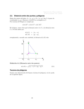 ÁÒ Ò Ö Å Ø Ñ Ø 
                                                                                                  ÍÒ Ú Ö×               Ð
2.2.         Distancia entre dos puntos y pitágoras
        Ó×       Ó× ÔÙÒØÓ×         Ð ÔÐ ÒÓ       A = (x1 , y1 ) Ý B = (x2 , y2 )º              Ë     C     Ð ÔÙÒØÓ

ÓÓÖ         Ò       ×   (x2 , y1 )º       ÒØÓÒ
 ×  Ð ∆ACB × Ö 
Ø Ò ÙÐÓ                        Ò    Cº
ÈÓÖ Ø ÓÖ Ñ                   È Ø       ÓÖ    ×   
ÙÑÔÐ          ÕÙ


                                       d(A, B)2 = d(A, C)2 + d(C, B)2 .

    Ð            ÙÖ ¸ Ú ÑÓ× 
Ð ÖÓ ÕÙ              Ð         ×Ø Ò
          ÒØÖ   A   Ý   C¸   Ý Ð     ×Ø Ò
      ÒØÖ
C   Ý   B        ×Ø Ò          × ÔÓÖ


                                             d(A, C)            = |x2 − x1 |
                                             d(C, B)            = |y2 − y1 |,

Ö   ÑÔÐ Þ Ò Ó Ý × 
 Ò Ó Ö                        Þ 
Ù       Ö        ¸ Ð    ×Ø Ò
        d(A, B)     Ú Ð


                                       Y
                                                   B
                                   y2




                                   y1            C                          A


                                   O              x2                       x1                 X

        Ò 
 Ò ¾º¾ ´ ×Ø Ò
                             ÒØÖ        Ó× ÔÙÒØÓ×µº
                                 d(A, B) =              (x2 − x1 )2 + (y2 − y1 )2 .                             ´¾º½µ



Teorema de pitágoras
Î       ÑÓ× ÙÒ              ÑÓ×ØÖ 
         Ò     Ð      ÑÓ×Ó Ø ÓÖ Ñ                 Ô Ø      ÓÖ ×¸ 
ÓÒ Ð       ÝÙ
    Ð    ×       Ù   ÒØ        ÙÖ º




                                                                 ¼
 