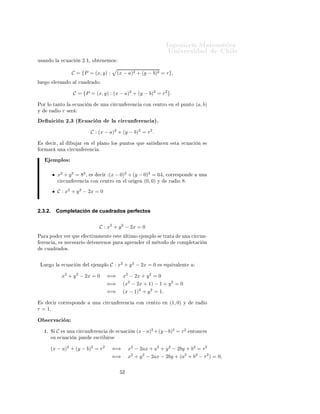 ÁÒ Ò Ö Å Ø Ñ Ø 
                                                                                                         ÍÒ Ú Ö×                          Ð
Ù× Ò Ó Ð                 
Ù 
        Ò ¾º½¸ Ó Ø Ò ÑÓ×


                               C = {P = (x, y) :                   (x − a)2 + (y − b)2 = r},
ÐÙ       Ó     Ð Ú Ò Ó             Ð 
Ù    Ö        Ó


                                   C = {P = (x, y) : (x − a)2 + (y − b)2 = r2 }.

ÈÓÖ ÐÓ Ø ÒØÓ Ð                     
Ù 
    Ò             ÙÒ    
 Ö
ÙÒ        Ö Ò
    
ÓÒ 
 ÒØÖÓ              Ò    Ð ÔÙÒØÓ    (a, b)
Ý         Ö         Ó   r    × Ö

         Ò 
 Ò ¾º¿ ´ 
Ù 
 Ò                                    Ð 
 Ö
ÙÒ Ö Ò
 µº
                                               C : (x − a)2 + (y − b)2 = r2 .

    ×        
 Ö¸       Ð       Ù     Ö   Ò        Ð ÔÐ ÒÓ ÐÓ× ÔÙÒØÓ× ÕÙ                 × Ø ×   
 Ò         ×Ø       
Ù 
       Ò ×
ÓÖÑ Ö               ÙÒ       
 Ö
ÙÒ       Ö Ò
       º


              ÑÔÐÓ×

                    x2 + y 2 = 82 ,            ×        
 Ö (x − 0)2 + (y − 0)2 = 64,                
ÓÖÖ ×ÔÓÒ                   ÙÒ
                    
 Ö
ÙÒ         Ö Ò
        
ÓÒ 
      ÒØÖÓ Ò Ð ÓÖ     Ò (0, 0) Ý                     Ö        Ó   8.
                    C : x2 + y 2 − 2x = 0


2.3.2.            Completación de cuadrados perfectos


                                                        C : x2 + y 2 − 2x = 0
È Ö       ÔÓ          Ö Ú Ö ÕÙ            
Ø Ú Ñ ÒØ                ×Ø       ÐØ ÑÓ        ÑÔÐÓ × ØÖ Ø                  ÙÒ   
 Ö
ÙÒ¹
    Ö Ò
        ¸     × Ò 
 × Ö Ó              Ø Ò ÖÒÓ× Ô Ö                 ÔÖ Ò     Ö    Ð Ñ ØÓ Ó                
ÓÑÔÐ Ø 
        Ò
        
Ù      Ö       Ó×º



 ÄÙ           Ó Ð           
Ù 
     Ò     Ð        ÑÔÐÓ       C : x2 + y 2 − 2x = 0             ×   ÕÙ Ú Ð ÒØ


                        x2 + y 2 − 2x = 0                     ⇐⇒        x2 − 2x + y 2 = 0
                                                              ⇐⇒        (x2 − 2x + 1) − 1 + y 2 = 0
                                                              ⇐⇒        (x − 1)2 + y 2 = 1.

    ×        
 Ö 
ÓÖÖ ×ÔÓÒ                     ÙÒ         
 Ö
ÙÒ        Ö Ò
       
ÓÒ 
 ÒØÖÓ        Ò   (1, 0)       Ý      Ö        Ó
r = 1º

Ç × ÖÚ 
 Ò
        ½º Ë      C      × ÙÒ       
 Ö
ÙÒ         Ö Ò
             
Ù 
       Ò   (x−a)2 +(y −b)2 = r2                    ÒØÓÒ
 ×
             ×Ù       
Ù 
         Ò ÔÙ             ×
Ö       Ö×


             (x − a)2 + (y − b)2 = r2                          ⇐⇒           x2 − 2ax + a2 + y 2 − 2by + b2 = r2
                                                               ⇐⇒           x2 + y 2 − 2ax − 2by + (a2 + b2 − r2 ) = 0,

                                                                        ¾
 