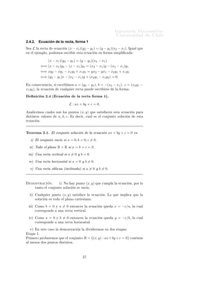 ÁÒ Ò Ö Å Ø Ñ Ø 
                                                                                                           ÍÒ Ú Ö×                   Ð
2.4.2.         Ecuación de la recta, forma 1
Ë     L    Ð       Ö 
Ø               
Ù 
       Ò   (x − x1 )(y2 − y1 ) = (y − y1 )(x2 − x1 )º                       Á Ù Ð ÕÙ
 Ò    Ð        ÑÔÐÓ¸ ÔÓ               ÑÓ×        ×
Ö       Ö    ×Ø       
Ù 
       Ò     Ò ÓÖÑ        × ÑÔÐ      


                       (x − x1 )(y2 − y1 ) = (y − y1 )(x2 − x1 )
                    ⇐⇒ (x − x1 )y2 − (x − x1 )y1 = (x2 − x1 )y − (x2 − x1 )y1
                    ⇐⇒ xy2 − xy1 − x1 y2 + x1 y1 = yx2 − yx1 − x2 y1 + x1 y1
                    ⇐⇒ (y2 − y1 )x − (x2 − x1 )y + (x2 y1 − x1 y2 ) = 0.

    Ò 
ÓÒ× 
Ù Ò
                ¸ ×       ×
Ö        ÑÓ×    a = (y2 − y1 ), b = −(x2 − x1 ), c = (x2 y1 −
x1 y2 )¸   Ð         
Ù 
       Ò          
Ù ÐÕÙ       Ö Ö 
Ø           ÔÙ          ×
Ö        Ö×        Ð    ÓÖÑ

          Ò 
 Ò ¾º ´ 
Ù 
 Ò                                    Ð Ö 
Ø              ÓÖÑ ½µº
                                                     L : ax + by + c = 0.

    Ò Ð 
 ÑÓ× 
Ù Ð × ×ÓÒ ÐÓ× ÔÙÒØÓ×                              (x, y)       ÕÙ        × Ø ×    
 Ò      ×Ø    
Ù 
      Ò Ô Ö
    ×Ø ÒØÓ× Ú ÐÓÖ ×                       a, b, cº      ×        
 Ö¸ 
Ù Ð          ×    Ð 
ÓÒ ÙÒØÓ ×ÓÐÙ
             Ò        ×Ø
 
Ù 
          Òº



Ì ÓÖ Ñ ¾º½º Ð 
ÓÒ ÙÒØÓ ×ÓÐÙ
 Ò                                                Ð     
Ù 
 Ò ax + by + c = 0 ×
      µ        Ð 
ÓÒ ÙÒØÓ Ú 
 Ó × a = 0, b = 0, c = 0.
      µ ÌÓ Ó Ð ÔÐ ÒÓ R × R × a = b = c = 0.
      µ ÍÒ Ö 
Ø Ú ÖØ 
 Ð × a = 0 Ý b = 0.
     Úµ ÍÒ Ö 
Ø                     ÓÖ ÞÓÒØ Ð × a = 0 Ý b = 0.
     Úµ ÍÒ Ö 
Ø Ó Ð 
Ù ´ Ò
Ð Ò                                   µ × a = 0 Ý b = 0º


     ÑÓ×ØÖ 
                   Òº          µ ÆÓ         Ý ÔÙÒØÓ          (x, y) ÕÙ         
ÙÑÔÐ       Ð       
Ù 
    Ò¸ ÔÓÖ ÐÓ
          Ø ÒØÓ           Ð 
ÓÒ ÙÒØÓ ×ÓÐÙ
                Ò     × Ú 
 Óº

      µ        Ù ÐÕÙ          Ö ÔÙÒØÓ          (x, y)   × Ø ×        
    Ð        
Ù 
     Òº ÄÓ ÕÙ           ÑÔÐ 
      ÕÙ    Ð
          ×ÓÐÙ
           Ò    × ØÓ Ó          Ð ÔÐ ÒÓ 
 ÖØ ×             ÒÓº

      µ        ÓÑÓ        b=0         Ý   a=0           ÒØÓÒ
 × Ð                 
Ù 
    Ò ÕÙ         x = −c/a¸          Ð   
Ù Ð
          
ÓÖÖ ×ÔÓÒ                       ÙÒ    Ö 
Ø       Ú ÖØ 
 Ðº

     Úµ        ÓÑÓ        a= 0        Ý    b=0          ÒØÓÒ
 × Ð                 
Ù 
    Ò ÕÙ         y = −c/b¸          Ð   
Ù Ð
          
ÓÖÖ ×ÔÓÒ                       ÙÒ    Ö 
Ø           ÓÖ ÞÓÒØ Ðº

     Úµ        Ò     ×Ø       
 ×Ó Ð           ÑÓ×ØÖ 
          Ò Ð           Ú     Ö ÑÓ×        Ò   Ó×       Ø Ô ×
    Ø Ô    ½º
ÈÖ Ñ ÖÓ ÔÖÓ                   Ö ÑÓ× ÕÙ            Ð 
ÓÒ ÙÒØÓ          R = {(x, y) : ax + by + c = 0} 
ÓÒØ                      Ò
 Ð Ñ ÒÓ×             Ó× ÔÙÒØÓ×                 ×Ø ÒØÓ×º
 