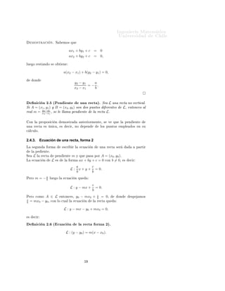 ÁÒ Ò Ö Å Ø Ñ Ø 
                                                                                               ÍÒ Ú Ö×                    Ð
     ÑÓ×ØÖ 
              Òº   Ë         ÑÓ× ÕÙ


                                                  ax1 + by1 + c          =    0
                                                  ax2 + by2 + c          =    0,

ÐÙ       Ó Ö ×Ø Ò Ó ×          Ó Ø       Ò


                                         a(x2 − x1 ) + b(y2 − y1 ) = 0,

         ÓÒ
                                                        y2 − y1   a
                                                                =− .
                                                        x2 − x1   b



    Ò 
 Ò ¾º ´È Ò ÒØ                ÙÒ Ö 
Ø µº Ë L ÙÒ Ö 
Ø ÒÓ Ú ÖØ 
 Ðº
Ë A = (x1 , y1 ) Ý B = (x2 , y2 ) ×ÓÒ Ó× ÔÙÒØÓ×   Ö ÒØ × L¸ ÒØÓÒ
 × Ð
Ö Ð m = x2 −y1 ¸ × Ð ÐÐ Ñ Ô Ò ÒØ
        y
          2 −x1
                                           Ð Ö 
Ø Lº

    ÓÒ Ð         ÔÖÓÔÓ× 
      Ò     ÑÓ×ØÖ                  ÒØ Ö ÓÖÑ ÒØ ¸ ×        Ú      ÕÙ    Ð   Ô Ò        ÒØ
ÙÒ       Ö 
Ø       ×     Ò 
 ¸      ×        
 Ö¸ ÒÓ          Ô Ò            ÐÓ× ÔÙÒØÓ×        ÑÔÐ       Ó×    Ò ×Ù

 Ð
ÙÐÓº


2.4.3.           Ecuación de una recta, forma 2
Ä    ×       ÙÒ          ÓÖÑ             ×
Ö        Ö Ð     
Ù 
     Ò        ÙÒ   Ö 
Ø    × Ö                 Ô ÖØ Ö
     Ð    Ô        ÒØ º
Ë        L   Ð    Ö 
Ø         Ô Ò           ÒØ    m    Ý ÕÙ   Ô × ÔÓÖ A = (x0 , y0 ).
Ä        
Ù 
      Ò       L   ×         Ð        ÓÖÑ      ax + by + c = 0 
ÓÒ b = 0¸               ×   
 Ö

                                                          a        c
                                                  L:        x + y + = 0.
                                                          b        b
È ÖÓ      m = −a
               b          ÐÙ   Ó Ð       
Ù 
           Ò ÕÙ

                                                                     c
                                                  L : y − mx +         = 0.
                                                                     b
                                                                             c
È ÖÓ 
ÓÑÓ           A ∈ L ÒØÓÒ
                    ×¸   y0 − mx0 +           b = 0¸            ÓÒ         ×Ô        ÑÓ×
c
b = mx0 −           y0 ¸ 
ÓÒ ÐÓ 
Ù Ð Ð                  
Ù 
   Ò     Ð       Ö 
Ø ÕÙ


                                         L : y − mx − y0 + mx0 = 0,

 ×       
 Ö

         Ò 
 Ò ¾º ´ 
Ù 
 Ò                                 Ð Ö 
Ø        ÓÖÑ ¾µº
                                             L : (y − y0 ) = m(x − x0 ).
 