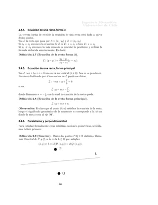 ÁÒ Ò Ö Å Ø Ñ Ø 
                                                                                                ÍÒ Ú Ö×                     Ð
2.4.4.           Ecuación de una recta, forma 3
Ä     Ø Ö
 Ö        ÓÖÑ            ×
Ö         Ö Ð    
Ù 
         Ò      ÙÒ        Ö 
Ø       × Ö                 Ô ÖØ Ö
      Ó× ÔÙÒØÓ×º
Ë     L Ð Ö 
Ø ÕÙ Ô ×                 ÔÓÖ      A = (x1 , y1 ) Ý B = (x2 , y2 )
Ë    x1 = x2 ÒØÓÒ
 × Ð                
Ù 
      Ò    L × L : x = x1 Ó          Ò L : x = x2
Ë    x1 = x2 ÒØÓÒ
 × ÐÓ               Ñ × 
 ÑÓ Ó                  × 
 Ð
ÙÐ Ö Ð         Ô Ò       ÒØ     Ý ÙØ Ð Þ Ö Ð
    ÖÑÙÐ            Ù
          ÒØ Ö ÓÖÑ ÒØ º            ×        
 Ö

         Ò 
 Ò ¾º ´ 
Ù 
 Ò                            Ð Ö 
Ø            ÓÖÑ ¿µº
                                                             y2 − y1
                                  L : (y − y1 ) =                    (x − x1 ).
                                                             x2 − x1

2.4.5.           Ecuación de una recta, forma principal
Ë        L : ax + by + c = 0          ÙÒ       Ö 
Ø    ÒÓ Ú ÖØ 
 Ð ´b           = 0µº      Ë     m    ×Ù Ô Ò        ÒØ º
    ÒØÓÒ
 ×         Ú        Ò Ó ÔÓÖ   b   Ð      
Ù 
  L ÔÙ Ò                        ×
Ö       Ö×

                                                        c
                                           L : −mx + y + = 0
                                                        b
Ó ×
                                                            c
                                                L : y = mx − ,
                                                            b
    ÓÒ       ÐÐ Ñ ÑÓ×        n = −c¸
                                  b      
ÓÒ ÐÓ 
Ù Ð Ð                 
Ù 
   Ò        Ð    Ö 
Ø      ÕÙ

         Ò 
 Ò ¾º ´ 
Ù 
 Ò                            Ð Ö 
Ø            ÓÖÑ ÔÖ Ò
 Ô Ðµº
                                                L : y = mx + n.
Ç × ÖÚ 
 Ò                   × 
Ð ÖÓ ÕÙ         Ð ÔÙÒØÓ      (0, n) ×     Ø ×     
    Ð       
Ù 
    Ò       Ð   Ö 
Ø ¸
ÐÙ       Ó   Ð ×    Ò    
    Ó    ÓÑ ØÖ 
Ó              Ð       
ÓÒ×Ø ÒØ       n     
ÓÖÖ ×ÔÓÒ            Ð       ÐØÙÖ
    ÓÒ       Ð    Ö 
Ø   
ÓÖØ     Ð        OY º

2.4.6.           Paralelismo y perpendicularidad
È Ö          ×ØÙ     Ö ÓÖÑ ÐÑ ÒØ               ×Ø × ÒØÙ Ø Ú × ÒÓ
 ÓÒ ×                      ÓÑ ØÖ 
 ×¸ Ò 
 × Ø ¹
ÑÓ×              Ò Ö ÔÖ Ñ ÖÓ


         Ò 
 Ò ¾º ´Ë Ñ ØÖ Ðµº                     Ó× Ó× ÔÙÒØÓ× P, Q ∈ R                               ×Ø ÒØÓ×¸ ÐÐ Ñ ¹
ÑÓ× Ë Ñ ØÖ Ð                 P Ý Q¸        Ð Ö 
Ø L ⊆ R ÕÙ × Ø × 
                              (x, y) ∈ L ⇔ d(P, (x, y)) = d(Q, (x, y)).




                                                              ¼
 