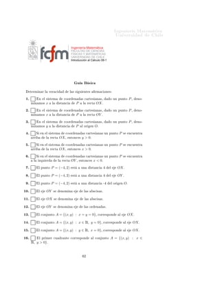 ÁÒ Ò Ö Å Ø Ñ Ø 
                                                                                                       ÍÒ Ú Ö×                           Ð

                                                     Ingeniería Matemática
                                                     FACULTAD DE CIENCIAS
                                                     FÍSICAS Y MATEMÁTICAS
                                                     UNIVERSIDAD DE CHILE
                                                     Introducción al Cálculo 08-1




                                                            Ù               ×
      Ø ÖÑ Ò Ö Ð             Ú Ö 
                  Ð × ×     Ù    ÒØ ×           ÖÑ 
 ÓÒ ×

 ½º             Ò       Ð × ×Ø Ñ              
ÓÓÖ     Ò          × 
 ÖØ ×         Ò ×¸         Ó ÙÒ ÔÙÒØÓ                  P¸     ÒÓ¹
      Ñ Ò ÑÓ×            x     Ð            ×Ø Ò
         P       Ð       Ö 
Ø    OX º
 ¾º             Ò       Ð × ×Ø Ñ              
ÓÓÖ     Ò          × 
 ÖØ ×         Ò ×¸         Ó ÙÒ ÔÙÒØÓ                  P¸     ÒÓ¹
      Ñ Ò ÑÓ×            x     Ð            ×Ø Ò
         P       Ð       Ö 
Ø    OY º
 ¿º             Ò       Ð × ×Ø Ñ              
ÓÓÖ     Ò          × 
 ÖØ ×         Ò ×¸         Ó ÙÒ ÔÙÒØÓ                  P¸     ÒÓ¹
      Ñ Ò ÑÓ×            y    Ð          ×Ø Ò
            P       Ð ÓÖ       Ò   Oº
  º         Ë       Ò    Ð × ×Ø Ñ              
ÓÓÖ       Ò        × 
 ÖØ ×         Ò × ÙÒ ÔÙÒØÓ            P       ×       Ò
Ù ÒØÖ
       ÖÖ                Ð   Ö 
Ø           OX ¸    ÒØÓÒ
 ×       y > 0º
  º         Ë       Ò    Ð × ×Ø Ñ              
ÓÓÖ       Ò        × 
 ÖØ ×         Ò × ÙÒ ÔÙÒØÓ            P       ×       Ò
Ù ÒØÖ
       ÖÖ                Ð   Ö 
Ø           OX ¸    ÒØÓÒ
 ×       x > 0º
  º         Ë       Ò    Ð × ×Ø Ñ              
ÓÓÖ       Ò        × 
 ÖØ ×         Ò × ÙÒ ÔÙÒØÓ            P       ×       Ò
Ù ÒØÖ
        Ð       ÞÕÙ      Ö              Ð    Ö 
Ø    OY ¸       ÒØÓÒ
 ×          x < 0º
  º             Ð ÔÙÒØÓ       P = (−4, 2)            ×Ø         ÙÒ          ×Ø Ò
               Ð          OX º

  º             Ð ÔÙÒØÓ       P = (−4, 2)            ×Ø         ÙÒ          ×Ø Ò
               Ð          OY º

  º             Ð ÔÙÒØÓ       P = (−4, 2)            ×Ø         ÙÒ          ×Ø Ò
          ¹        Ð ÓÖ        Ò   Oº

½¼º             Ð        OY        ×         ÒÓÑ Ò                    Ð ×        ×
 × ×º


½½º             Ð        OX        ×         ÒÓÑ Ò                    Ð ×        ×
 × ×º


½¾º             Ð        OY        ×         ÒÓÑ Ò                    Ð × ÓÖ       Ò       ×º


½¿º             Ð 
ÓÒ ÙÒØÓ             A = {(x, y) : x = y = 0}¸                    
ÓÖÖ ×ÔÓÒ               Ð               OX º

½ º             Ð 
ÓÒ ÙÒØÓ             A = {(x, y) : x ∈ Ê, y = 0}¸                        
ÓÖÖ ×ÔÓÒ                    Ð        OX º

½ º             Ð 
ÓÒ ÙÒØÓ             A = {(x, y) : y ∈ Ê, x = 0}¸                        
ÓÖÖ ×ÔÓÒ                    Ð        OX º

½ º             Ð ÔÖ Ñ Ö 
Ù                  Ö ÒØ   
ÓÖÖ ×ÔÓÒ                Ð 
ÓÒ ÙÒØÓ         A = {(x, y) : x ∈
      Ê, y > 0}º



                                                                      ¾
 