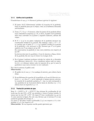 ÁÒ Ò Ö Å Ø Ñ Ø 
                                                                                                                                          ÍÒ Ú Ö×                                    Ð
3.1.1.            Gráﬁco de la parábola
    ÓÒ×        Ö ÑÓ×             Ð 
 ×Ó           p > 0º                  ÒØÓÒ
 × ÔÓ                   ÑÓ×          ÔÖ 
                Ö ÐÓ ×         Ù        ÒØ



     ½º       Ð ÔÙÒØÓ             (0, 0)              Ú           ÒØ Ñ ÒØ                 × Ø ×        
       Ð        
Ù 
             Ò              Ð       Ô Ö        ÓÐ ¸
          ÐÙ          Ó Ð       Ô Ö       ÓÐ           Ô ×            ÔÓÖ        Ð ÓÖ             Ò¸ 
ÓÑÓ Ý                 ÐÓ                     ÑÓ× Ó × ÖÚ                    Ó
              ÒØ Ö ÓÖÑ ÒØ º


     ¾º       ÓÑÓ          x2 ≥ 0 Ý p > 0                             ÒØÓÒ
 ×¸ ØÓ Ó× ÐÓ× ÔÙÒØÓ×                                          Ð     Ô Ö              ÓÐ              Ò
          Ø Ò Ö ÓÖ                Ò            ÒÓ Ò                   Ø Ú       ´y       ≥ 0µ¸         ×       
 Ö¸         Ð       Ö        
Ó             Ð       Ô Ö     ÓÐ
                           ×Ø Ö 
ÓÒØ Ò                        Ó       Ò    Ð ÔÖ Ñ Ö Ý ×                    ÙÒ Ó 
Ù                       Ö ÒØ ¸                      Ñ ×         Ð
          ÓÖ          Òº


     ¿º Ë         P = (x, y)                      × ÙÒ ÔÙÒØÓ 
Ù ÐÕÙ                                 Ö               Ð       Ô Ö              ÓÐ         ÒØÓÒ
 × ×Ù×
          
ÓÓÖ              Ò         × × Ø ×                 
 Ò Ð             
Ù 
          Òº Ë Ò            Ñ           Ö Ó¸ 
ÓÑÓ                  (−x)2 = x2 ¸
                                                                                ′
          ×       
ÓÒ
ÐÙÝ             ÕÙ              Ð ÔÙÒØÓ              P = (−x, y)                     Ø Ñ              Ò × Ø ×                
        Ð        
Ù 
       Ò
                  Ð       Ô Ö         ÓÐ ¸ Ó ×                    ¸ Ô ÖØ Ò 
                       ÐÐ º ÆÓØ ÑÓ× ÕÙ                                 P′           ×    Ð ÔÙÒØÓ
          × Ñ ØÖ 
Ó                       P   
ÓÒ Ö ×Ô 
ØÓ                           Ð            OY º
              Ò 
ÓÒ× 
Ù Ò
                        ¸ Ð          Ô Ö          ÓÐ           × ÙÒ          
ÙÖÚ          × Ñ ØÖ 
                  
ÓÒ Ö ×Ô 
ØÓ                      Ð
                   OY º
          Ä           ÒØ Ö× 

            Ò           ÒØÖ         Ð    Ô Ö           ÓÐ       Ý    Ð                    × Ñ ØÖ                 ×       ÐÐ Ñ           Ú ÖØ 
                  Ð       Ô Ö         ÓÐ º            Ò       ×Ø       
 ×Ó          Ð Ú ÖØ 
              ×       Ð ÓÖ             Ò    (0, 0)º

      º       Ò       Ð ÔÖ Ñ Ö 
Ù                         Ö ÒØ            ÔÓ      ÑÓ× 
 Ð
ÙÐ Ö ÐÓ× Ú ÐÓÖ ×                                              y       Ó Ø Ò       Ó×
          Ô Ö                    Ö ÒØ × Ú ÐÓÖ ×                             xº   Ë ×              
ÓÒ×             Ö Ò Ú ÐÓÖ × 
                                Ú Þ Ñ ÝÓ¹
          Ö ×               x¸   ×     Ó Ø            Ò Ò Ú ÐÓÖ × 
                               Ú Þ Ñ ÝÓÖ ×                             y¸   ÔÓÖ ÐÓ Ø ÒØÓ Ð
          Ô Ö             ÓÐ      × ÙÒ            
ÙÖÚ                
Ö 
       ÒØ           Ò    ×Ø      
Ù           Ö ÒØ º

ÈÓÖ ØÓ Ó ÐÓ                 ÒØ Ö ÓÖ               Ð       Ö       
Ó × Ö
Ç × ÖÚ 
 Ò
     ½º       Ð       Ö     
Ó        Ò       Ð 
 ×Ó              p<0            ×       Ò ÐÓ Ó            Ð       ÒØ Ö ÓÖ¸ Ô ÖÓ                                    ÖØÓ     
                      Óº


     ¾º Ë          ×
Ö            Ö ÑÓ× Ð                     
Ù 
          Ò            Ð    Ô Ö          ÓÐ           Ò       Ð 
 ×Ó                      Ö 
ØÖ Þ Ú Ö¹
          Ø 
 Ð           x = −p          Ý Ó
Ó               F = (p, 0)¸                 Ö Ô Ø        Ò Ó          Ð Ñ ×ÑÓ ÔÖÓ
 ×Ó                                  ÒØ Ö ÓÖ¸
                                                                                                       2
          Ð        
Ù 
           Ò           Ð       Ô Ö             ÓÐ        ÕÙ            Ö     y = 4px¸                    Ð       
Ù Ð 
ÓÖÖ ×ÔÓÒ
          ÙÒ          Ô Ö         ÓÐ                                  ÓÖ ÞÓÒØ Ð                    ÖØ               
       Ð                Ö 
            ×       p > 0       Ó
                      ÖØ          
       Ð           ÞÕÙ         Ö         ×    p < 0º

3.1.2.            Traslación paralela de ejes
Ë    ÒS = {OXY } Ý S ′ = {O′ X ′ Y ′ } Ó× × ×Ø Ñ ×          
ÓÓÖ Ò       ×      Ø Ð
                              ′ ′
ÑÓ Ó ÕÙ ÐÓ×        × OX Ý O X ×ÓÒ Ô Ö Ð ÐÓ× Ý Ø Ò Ò Ð Ñ ×ÑÓ × ÒØ Ó¸ ÐÓ
                               ′ ′              ′
Ñ ×ÑÓ ÕÙ ÐÓ×        × OY Ý O Y º       Ð ÓÖ Ò O Ø Ò 
ÓÓÖ Ò          × (x0 , y0 ) Ò
                                                                        ′
S 
ÓÑÓ ÑÙ ×ØÖ Ð          ÙÖ º   Ò ×Ø 
 ×Ó      Ö ÑÓ× ÕÙ     Ð × ×Ø Ñ S       × ÙÒ
ØÖ ×Ð 
 Ò Ô Ö Ð Ð      Ð × ×Ø Ñ S º
ÍÒ ÔÙÒØÓ P       Ð ÔÐ ÒÓ Ø Ò Ö 
ÓÓÖ Ò         × (x, y) 
ÓÒ Ö ×Ô 
ØÓ    S Ý 
ÓÓÖ¹
           ′ ′
  Ò    × (x , y ) 
ÓÒ Ö ×Ô 
ØÓ     S ′º
Ç × ÖÚ 
 Ò                                ÙÒ           ×ÕÙ Ñ                × Ò
 ÐÐÓ ÔÙ                            ÔÖ 
             Ö×       ÕÙ



                                                                                          ½
 
