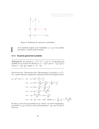 ÁÒ Ò Ö Å Ø Ñ Ø 
                                                                                               ÍÒ Ú Ö×                            Ð
                                         Y           Y‘
                                                S             S‘




                                        yo
                                                     O‘                     X‘



                                        O            xo                           X



                             ÙÖ    ¾ ÌÖ ×Ð 
         Ò        × ×Ø Ñ         
ÓÓÖ          Ò        ×º



                     Ð     Ô Ö     ÓÐ   ÓÖ     Ò Ð¸ Ô ÖÓ ØÖ ×Ð                ×   x0           y0    Ò ÐÓ× × ÒØ     Ó×
                 ÓÖ ÞÓÒØ Ð Ý Ú ÖØ 
 Ð Ö ×Ô 
Ø Ú Ñ ÒØ º




3.1.3.          Ecuación general de la parábola


Ì ÓÖ Ñ ¿º½º Ä        
Ù 
 Ò y = ax2 + bx + c 
ÓÒ a = 0 Ö ÔÖ × ÒØ ÙÒ
Ô Ö ÓÐ         Ú ÖØ 
 Ð 
ÓÒ Ö 
ØÖ Þ D : y = −1−△ ¸ Ó
Ó F = ( −b , 1−△ ) Ý
                                             4a              2a    4a
Ú ÖØ 
 V = ( 2a , 4a )¸ ÓÒ △ = b2 − 4ac.
             −b −△




        ÑÓ×ØÖ 
            Òº ´     ÑÓ×ØÖ 
              Òµ        
Ø Ú Ñ ÒØ ¸ Ð               
Ù 
      Ò   y = ax2 +
bx+c ÔÙ               ÓÖ     Ò Ö× 
ÓÑÔÐ Ø Ò Ó 
Ù                   Ö     Ó× Ô Ö   
ØÓ×          Ð×       Ù   ÒØ ÑÓ Ó

                                                         b      c
y = ax2 + bx + c                   ⇐⇒        y = a[x2 + x + ]
                                                         a      a
                                                            b        b        b c
                                   ⇐⇒        y = a[x2 + 2 x + ( )2 − ( )2 + ]
                                                           2a       2a       2a a
                                                          b        b2      c
                                   ⇐⇒        y = a[(x + )2 − 2 + ]
                                                         2a       4a       a
                                                         b       b2 − 4ac
                                   ⇐⇒        y = a(x + )2 −
                                                        2a           4a
                                                  b2 − 4ac               b
                                   ⇐⇒        (y +           ) = a(x + )2
                                                     4a                 2a
                                                                                                              b          b2 − 4ac
                                   ⇐⇒        (y − y0 ) = a(x − x0 )2 ,                ÓÒ        x0 = −          , y0 = −          .
                                                                                                             2a             4a
    ×     
 Ö¸ ×      ØÖ Ø         ÙÒ   Ô Ö         ÓÐ                 Ú ÖØ 
 Ð¸ 
ÓÒ Ú ÖØ 
   ×ÔÐ Þ  Ó
                                                                                      1
Ð       ÔÓ× 
    Ò   (x0 , y0 )º    ÓÑÓ Ý       Ú ÑÓ×         ÒØ Ö ÓÖÑ ÒØ ¸p       = 4a Ý ÔÓÖ ÐÓ Ø ÒØÓ Ð
    Ó
Ó × Ö




                                                              ¿
 