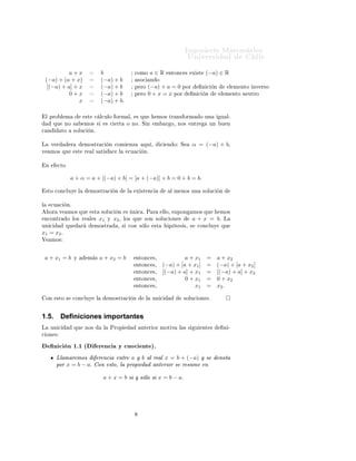 ÁÒ Ò Ö Å Ø Ñ Ø 
                                                                                                                  ÍÒ Ú Ö×                                 Ð
              a+x                                  b                          
ÓÑÓ          a∈R         ÒØÓÒ
 ×      Ü ×Ø    (−a) ∈ R
    (−a) + (a + x)                                 (−a) + b                       ×Ó
       Ò Ó
     [(−a) + a] + x                                (−a) + b                   Ô ÖÓ          (−a) + a = 0 ÔÓÖ                Ò 
    Ò            Ð Ñ ÒØÓ ÒÚ Ö×Ó
              0+x                                  (−a) + b                   Ô ÖÓ          0 + x = x ÔÓÖ            Ò 
     Ò          Ð Ñ ÒØÓ Ò ÙØÖÓ
                  x                                (−a) + b.

    Ð ÔÖÓ Ð Ñ                        ×Ø    
 Ð
ÙÐÓ ÓÖÑ Ð¸                         × ÕÙ         ÑÓ× ØÖ Ò× ÓÖÑ               Ó ÙÒ         Ù Ð¹
         ÕÙ       ÒÓ ×               ÑÓ× ×              × 
     ÖØ       Ó ÒÓº Ë Ò            Ñ        Ö Ó¸ ÒÓ×      ÒØÖ          ÙÒ    Ù Ò

 Ò            ØÓ        ×ÓÐÙ
            Òº


Ä       Ú Ö          Ö               ÑÓ×ØÖ 
             Ò 
ÓÑ               ÒÞ     ÕÙ ¸           
   Ò Ó   Ë       α = (−a) + b¸
Ú       ÑÓ× ÕÙ           ×Ø          Ö    Ð × Ø ×           
       Ð    
Ù 
        Òº


    Ò        
ØÓ


                     a + α = a + [(−a) + b] = [a + (−a)] + b = 0 + b = b.

    ×ØÓ 
ÓÒ
ÐÙÝ              Ð            ÑÓ×ØÖ 
               Ò        Ð        Ü ×Ø Ò
               Ð Ñ ÒÓ× ÙÒ          ×ÓÐÙ
       Ò


Ð       
Ù 
       Òº
        ÓÖ    Ú     ÑÓ× ÕÙ                ×Ø       ×ÓÐÙ
            Ò   ×     Ò 
 º È Ö            ÐÐÓ¸ ×ÙÔÓÒ        ÑÓ× ÕÙ             ÑÓ×
    Ò
ÓÒØÖ          Ó ÐÓ× Ö              Ð ×       x1   Ý     x2 ¸      ÐÓ× ÕÙ       ×ÓÒ ×ÓÐÙ
 ÓÒ ×                  a + x = b.             Ä
ÙÒ 
               ÕÙ            Ö         ÑÓ×ØÖ                ¸ ×         
ÓÒ × ÐÓ          ×Ø        Ô Ø × ×¸ ×     
ÓÒ
ÐÙÝ          ÕÙ
x1 = x2 .
Î       ÑÓ×



    a + x1 = b           Ý               Ñ ×       a + x2 = b                     ÒØÓÒ
 ×¸                  a + x1           =         a + x2
                                                                                  ÒØÓÒ
 ×¸         (−a) + [a + x1 ]          =         (−a) + [a + x2 ]
                                                                                  ÒØÓÒ
 ×¸         [(−a) + a] + x1           =         [(−a) + a] + x2
                                                                                  ÒØÓÒ
 ×¸                  0 + x1           =         0 + x2
                                                                                  ÒØÓÒ
 ×¸                      x1           =         x2 .

    ÓÒ       ×ØÓ ×      
ÓÒ
ÐÙÝ                Ð         ÑÓ×ØÖ 
              Ò         Ð    ÙÒ 
             ×ÓÐÙ
 ÓÒ ×º



1.5.          Deﬁniciones importantes
Ä       ÙÒ 
             ÕÙ          ÒÓ×            Ð    ÈÖÓÔ                      ÒØ Ö ÓÖ ÑÓØ Ú             Ð × ×    Ù     ÒØ ×            Ò ¹

 ÓÒ ×

         Ò 
 Ò ½º½ ´                               Ö Ò
 Ý 
ÙÓ
 ÒØ µº
             ÄÐ Ñ Ö ÑÓ×     Ö Ò
 ÒØÖ a Ý b Ð Ö Ð x = b + (−a) Ý ×                                                                      ÒÓØ
             ÔÓÖ x = b − a. ÓÒ ×ØÓ¸ Ð ÔÖÓÔ    ÒØ Ö ÓÖ × Ö ×ÙÑ Ò
                                                    a + x = b × Ý × ÐÓ × x = b − a.
 