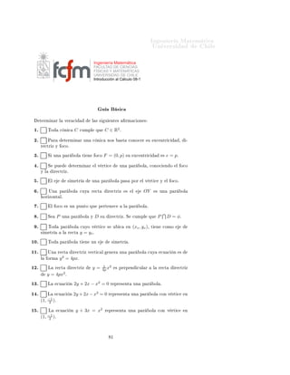 ÁÒ Ò Ö Å Ø Ñ Ø 
                                                                                                                   ÍÒ Ú Ö×                                    Ð

                                                               Ingeniería Matemática
                                                               FACULTAD DE CIENCIAS
                                                               FÍSICAS Y MATEMÁTICAS
                                                               UNIVERSIDAD DE CHILE
                                                               Introducción al Cálculo 08-1




                                                                     Ù             ×
      Ø ÖÑ Ò Ö Ð              Ú Ö 
                        Ð × ×        Ù    ÒØ ×           ÖÑ 
 ÓÒ ×

 ½º         ÌÓ           
 Ò 
           C    
ÙÑÔÐ             ÕÙ      C ∈ R2 º

 ¾º         È Ö            Ø ÖÑ Ò Ö ÙÒ                     
 Ò 
         ÒÓ×        ×Ø          
ÓÒÓ
 Ö ×Ù             Ü
 ÒØÖ 
                  ¸        ¹
      Ö 
ØÖ Þ Ý Ó
Óº

 ¿º         Ë ÙÒ          Ô Ö            ÓÐ       Ø    Ò       Ó
Ó    F = (0, p)            ×Ù          Ü
 ÒØÖ 
                   ×   e = pº

  º         Ë       ÔÙ                  Ø ÖÑ Ò Ö               Ð Ú ÖØ 
             ÙÒ          Ô Ö        ÓÐ ¸ 
ÓÒÓ
                  Ò Ó   Ð Ó
Ó
      Ý Ð           Ö 
ØÖ Þº

  º             Ð                  × Ñ ØÖ                  ÙÒ        Ô Ö      ÓÐ    Ô ×             ÔÓÖ     Ð Ú ÖØ 
           Ý       Ð Ó
Óº


  º         ÍÒ         Ô Ö          ÓÐ        
ÙÝ          Ö 
Ø             Ö 
ØÖ Þ         ×       Ð       OY             × ÙÒ         Ô Ö          ÓÐ
          ÓÖ ÞÓÒØ Ðº

  º             Ð Ó
Ó          × ÙÒ ÔÙÒØÓ ÕÙ                       Ô ÖØ Ò 
             Ð       Ô Ö        ÓÐ º


  º         Ë        P   ÙÒ         Ô Ö           ÓÐ       Ý   D   ×Ù        Ö 
ØÖ Þº Ë             
ÙÑÔÐ         ÕÙ       P           D = φº

  º         ÌÓ           Ô Ö            ÓÐ    
ÙÝÓ Ú ÖØ 
                ×    Ù     
           Ò   (xv , yv )¸    Ø       Ò       
ÓÑÓ
      × Ñ ØÖ              Ð        Ö 
Ø       y = yv º
½¼º         ÌÓ           Ô Ö         ÓÐ       Ø       Ò    ÙÒ                × Ñ ØÖ             º


½½º         ÍÒ        Ö 
Ø              Ö 
ØÖ Þ Ú ÖØ 
 Ð                    Ò Ö     ÙÒ          Ô Ö        ÓÐ    
ÙÝ           
Ù 
          Ò   ×
                        2
      Ð     ÓÖÑ        y = 4pxº
½¾º         Ä       Ö 
Ø            Ö 
ØÖ Þ                y=         1 2
                                                                     4p x        × Ô ÖÔ Ò                
ÙÐ Ö         Ð    Ö 
Ø             Ö 
ØÖ Þ
                           2
            y = 4px            º

½¿º         Ä        
Ù 
           Ò   2y + 2x − x2 = 0                     Ö ÔÖ × ÒØ              ÙÒ      Ô Ö        ÓÐ º


½ º         Ä     
Ù 
             Ò    2y + 2x − x2 = 0 Ö                    ÔÖ × ÒØ               ÙÒ    Ô Ö      ÓÐ          
ÓÒ Ú ÖØ 
             Ò
            −1
      (1,   2  )º

½ º         Ä     
Ù 
              Ò    y + 3x = x2                    Ö ÔÖ × ÒØ               ÙÒ       Ô Ö      ÓÐ       
ÓÒ Ú ÖØ 
                 Ò
            −1
      (1,   2  )º



                                                                             ½
 