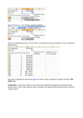 Após ter feito isso, você obterá o seguinte resultado:
Arraste o resultado para baixo a fim de obter o resultado dos próximos períodos / meses, conforme a
figura abaixo:
Para saber a projeção do acúmulo de juros em moeda, clique na célula C4 e digite a fórmula =B4-
($B$1*A4)
Explicando: o valor futuro obtido no mês está sendo subtraído do pagamento multiplicado pelo
período atual, a fim de que saibamos qual é a projeção real daquele determinado período, conforme
a figura abaixo:
 