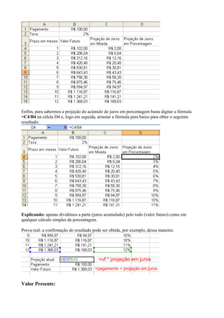Enfim, para sabermos a projeção do acúmulo de juros em porcentagem basta digitar a fórmula
=C4/B4 na célula D4 e, logo em seguida, arrastar a fórmula para baixo para obter o seguinte
resultado:
Explicando: apenas dividimos a parte (juros acumulado) pelo todo (valor futuro) como em
qualquer cálculo simples de porcentagem.
Prova real: a confirmação do resultado pode ser obtida, por exemplo, dessa maneira:
Valor Presente:
 