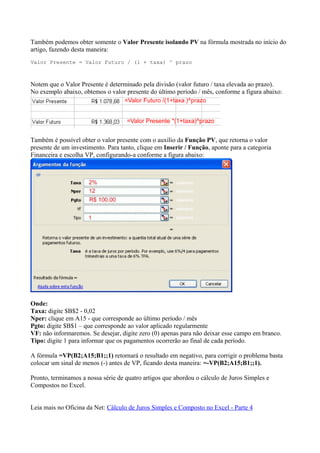 Também podemos obter somente o Valor Presente isolando PV na fórmula mostrada no início do
artigo, fazendo desta maneira:
Valor Presente = Valor Futuro / (1 + taxa) ^ prazo
Notem que o Valor Presente é determinado pela divisão (valor futuro / taxa elevada ao prazo).
No exemplo abaixo, obtemos o valor presente do último período / mês, conforme a figura abaixo:
Também é possível obter o valor presente com o auxílio da Função PV, que retorna o valor
presente de um investimento. Para tanto, clique em Inserir / Função, aponte para a categoria
Financeira e escolha VP, configurando-a conforme a figura abaixo:
Onde:
Taxa: digite $B$2 - 0,02
Nper: clique em A15 - que corresponde ao último período / mês
Pgto: digite $B$1 – que corresponde ao valor aplicado regularmente
VF: não informaremos. Se desejar, digite zero (0) apenas para não deixar esse campo em branco.
Tipo: digite 1 para informar que os pagamentos ocorrerão ao final de cada período.
A fórmula =VP(B2;A15;B1;;1) retornará o resultado em negativo, para corrigir o problema basta
colocar um sinal de menos (-) antes de VP, ficando desta maneira: =-VP(B2;A15;B1;;1).
Pronto, terminamos a nossa série de quatro artigos que abordou o cálculo de Juros Simples e
Compostos no Excel.
Leia mais no Oficina da Net: Cálculo de Juros Simples e Composto no Excel - Parte 4
 