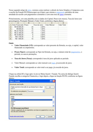 Nesse segundo artigo da série, veremos como realizar o cálculo de Juros Simples e Compostos com
o auxílio da Função PGTO(taxa;nper;vp;vf;tipo), que retorna o pagamento periódico de uma
anuidade de acordo com pagamentos constantes e com uma taxa de juros constante.
Primeiramente, crie uma planilha com os dados do Capital, Prazo (em meses), Taxa de Juros (em
porcentagem), Prestação Mensal e Valor Total, conforme a figura abaixo:
Onde:
• Valor Financiado (VP): corresponde ao valor presente da fórmula, ou seja, o capital, valor
financiado ou empréstimo.
• Prazo (Nper): corresponde ao Nper da fórmula, ou seja, o número total de pagamentos, o
período, as suaves prestações.
• Taxa de Juros (Taxa): corresponde à taxa de juros aplicada ao período.
• Valor Mensal: corresponde ao valor mensal a ser pago, já acrescido de juros.
• Valor Total: corresponde ao valor total a ser pago, já crescido de juros.
Clique na célula D2 e logo após vá em no Menu Inserir / Função. Na caixa de diálogo Inserir
Função escolha a categoria Financeira, e logo depois, clique na função PGTO, conforme na figura
abaixo:
 