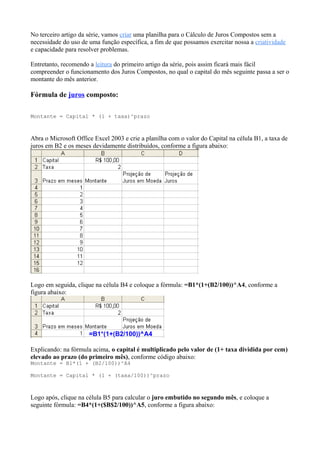 No terceiro artigo da série, vamos criar uma planilha para o Cálculo de Juros Compostos sem a
necessidade do uso de uma função específica, a fim de que possamos exercitar nossa a criatividade
e capacidade para resolver problemas.
Entretanto, recomendo a leitura do primeiro artigo da série, pois assim ficará mais fácil
compreender o funcionamento dos Juros Compostos, no qual o capital do mês seguinte passa a ser o
montante do mês anterior.
Fórmula de juros composto:
Montante = Capital * (1 + taxa)^prazo
Abra o Microsoft Office Excel 2003 e crie a planilha com o valor do Capital na célula B1, a taxa de
juros em B2 e os meses devidamente distribuídos, conforme a figura abaixo:
Logo em seguida, clique na célula B4 e coloque a fórmula: =B1*(1+(B2/100))^A4, conforme a
figura abaixo:
Explicando: na fórmula acima, o capital é multiplicado pelo valor de (1+ taxa dividida por cem)
elevado ao prazo (do primeiro mês), conforme código abaixo:
Montante = B1*(1 + (B2/100))^A4
Montante = Capital * (1 + (taxa/100))^prazo
Logo após, clique na célula B5 para calcular o juro embutido no segundo mês, e coloque a
seguinte fórmula: =B4*(1+($B$2/100))^A5, conforme a figura abaixo:
 
