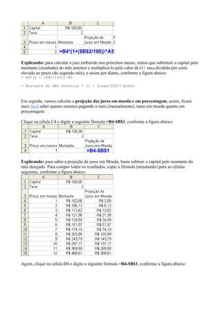 Explicando: para calcular o juro embutido nos próximos meses, temos que substituir o capital pelo
montante (resultado) do mês anterior e multiplicá-lo pelo valor de (1+ taxa dividida por cem)
elevado ao prazo (do segundo mês), e assim por diante, conforme a figura abaixo:
= B4*(1 + ($B2/100))^A5
= Montante do mês anterior * (1 + (taxa/100))^prazo
Em seguida, vamos calcular a projeção dos juros em moeda e em porcentagem, assim, ficará
mais fácil saber quanto estamos pagando a mais (mensalmente), tanto em moeda quanto em
porcentagem.
Clique na célula C4 e digite a seguinte fórmula =B4-$B$1, conforme a figura abaixo:
Explicando: para saber a projeção de juros em Moeda, basta subtrair o capital pelo montante do
mês desejado. Para compor todos os resultados, copie a fórmula (arrastando) para as células
seguintes, conforme a figura abaixo:
Agora, clique na célula D4 e digite a seguinte fórmula =B4-$B$1, conforme a figura abaixo:
 