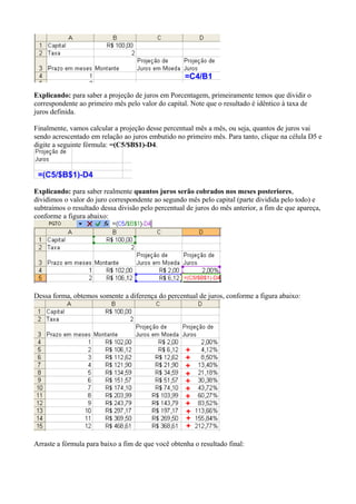 Explicando: para saber a projeção de juros em Porcentagem, primeiramente temos que dividir o
correspondente ao primeiro mês pelo valor do capital. Note que o resultado é idêntico à taxa de
juros definida.
Finalmente, vamos calcular a projeção desse percentual mês a mês, ou seja, quantos de juros vai
sendo acrescentado em relação ao juros embutido no primeiro mês. Para tanto, clique na célula D5 e
digite a seguinte fórmula: =(C5/$B$1)-D4.
Explicando: para saber realmente quantos juros serão cobrados nos meses posteriores,
dividimos o valor do juro correspondente ao segundo mês pelo capital (parte dividida pelo todo) e
subtraímos o resultado dessa divisão pelo percentual de juros do mês anterior, a fim de que apareça,
conforme a figura abaixo:
Dessa forma, obtemos somente a diferença do percentual de juros, conforme a figura abaixo:
Arraste a fórmula para baixo a fim de que você obtenha o resultado final:
 