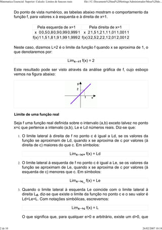 Matematica Essencial: Superior: Calculo: Limites de funcoes reais         file:///C:/Documents%20and%20Settings/Administrador/Meus%20do...



            Do ponto de vista numérico, as tabelas abaixo mostram o comportamento da
            função f, para valores x à esquerda e à direita de x=1.

                                Pela esquerda de x=1               Pela direita de x=1
                               x 0 0,5 0,8 0,9 0,99 0,999 1 x 2 1,5 1,2 1,1 1,01 1,001 1
                             f(x) 1 1,5 1,8 1,9 1,99 1,999 2 f(x) 3 2,5 2,2 2,1 2,01 2,001 2

            Neste caso, dizemos L=2 é o limite da função f quando x se aproxima de 1, o
            que denotaremos por:

                                                            Limx     1   f(x) = 2

            Este resultado pode ser visto através da análise gráfica de f, cujo esboço
            vemos na figura abaixo:




            Limite de uma função real

            Seja f uma função real definida sobre o intervalo (a,b) exceto talvez no ponto
            x=c que pertence a intervalo (a,b), Le e Ld números reais. Diz-se que:

                1.   O limite lateral à direita de f no ponto c é igual a Ld, se os valores da
                     função se aproximam de Ld, quando x se aproxima de c por valores (à
                     direita de c) maiores do que c. Em símbolos:

                                                              Limx       c+   f(x) = Ld

                2.   O limite lateral à esquerda de f no ponto c é igual a Le, se os valores da
                     função se aproximam de Le, quando x se aproxima de c por valores (à
                     esquerda de c) menores que c. Em símbolos:

                                                              Limx       c_   f(x) = Le

                3.   Quando o limite lateral à esquerda Le coincide com o limite lateral à
                     direita Ld, diz-se que existe o limite da função no ponto c e o seu valor é
                     Ld=Le=L. Com notações simbólicas, escrevemos:

                                                                Limx      c   f(x) = L

                     O que significa que, para qualquer e>0 e arbitrário, existe um d>0, que

2 de 10                                                                                                                   26/02/2007 10:18
 