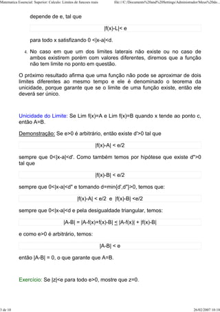 Matematica Essencial: Superior: Calculo: Limites de funcoes reais         file:///C:/Documents%20and%20Settings/Administrador/Meus%20do...



                     depende de e, tal que

                                                                     |f(x)-L|< e

                     para todo x satisfizando 0 <|x-a|<d.

                4.   No caso em que um dos limites laterais não existe ou no caso de
                     ambos existirem porém com valores diferentes, diremos que a função
                     não tem limite no ponto em questão.

            O próximo resultado afirma que uma função não pode se aproximar de dois
            limites diferentes ao mesmo tempo e ele é denominado o teorema da
            unicidade, porque garante que se o limite de uma função existe, então ele
            deverá ser único.



            Unicidade do Limite: Se Lim f(x)=A e Lim f(x)=B quando x tende ao ponto c,
            então A=B.

            Demonstração: Se e>0 é arbitrário, então existe d'>0 tal que

                                                               |f(x)-A| < e/2

            sempre que 0<|x-a|<d'. Como também temos por hipótese que existe d">0
            tal que

                                                               |f(x)-B| < e/2

            sempre que 0<|x-a|<d" e tomando d=min{d',d"}>0, temos que:

                                                   |f(x)-A| < e/2 e |f(x)-B| <e/2

            sempre que 0<|x-a|<d e pela desigualdade triangular, temos:

                                          |A-B| = |A-f(x)+f(x)-B| < |A-f(x)| + |f(x)-B|

            e como e>0 é arbitrário, temos:

                                                                    |A-B| < e

            então |A-B| = 0, o que garante que A=B.



            Exercício: Se |z|<e para todo e>0, mostre que z=0.




3 de 10                                                                                                                   26/02/2007 10:18
 