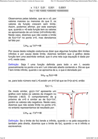 Matematica Essencial: Superior: Calculo: Limites de funcoes reais          file:///C:/Documents%20and%20Settings/Administrador/Meus%20do...



                                              x 1 0,1 0,01 0,001       0,0001
                                            f(x) 1 100 10000 1000000 100000000


            Observamos pelas tabelas, que se x 0, por
            valores maiores ou menores do que 0, os
            valores da função crescem sem limite.
            Assim, podemos afirmar, por este exemplo
            que, quando x 0 esta função tem os valores
            se aproximando de um limiar (inf=infinito= ).
            Neste caso, dizemos que não existe o limite
            de f(x)=1/x² no ponto x=0, mas denotamos
            tal fato por:

                                   Limx      0   1/x²=+

            Por causa desta notação costuma-se dizer que algumas funções têm limites
            infinitos e por causa deste limite, dizemos também que o gráfico desta
            função tem uma assíntota vertical, que é uma reta cuja equação é dada por
            x=0, neste caso.

            Definição: Seja f uma função definida para todo x em I, exceto
            possivelmente no ponto x=a em I um intervalo aberto contendo a. Diz-se que
            f tem limite infinito, quando x se aproxima de a, o que é denotado por:

                                                            limx      a   f(x)=+

            se, para todo número real L>0,existir um d>0 tal que se 0<|x-a|<d, então

                                                                    f(x) > L

            De modo similar, g(x)=-1/x² apresenta um
            gráfico com todos os valores da imagem no
            intervalo (- ,0). O comportamento de g
            próximo de x=0 é similar ao de f(x)=1/x²,
            porém os valores são negativos. Neste caso,
            dizemos que não existe limite no ponto x=0,
            no entanto representamos tal resultado por:

                                  Limx       0   -1/x²=+


            Definição: Se o limite de f(x) tende a infinito, quando x a pela esquerda e
            também pela direita, dizemos que o limite de f(x), quando x a é infinito e
            escrevemos:



5 de 10                                                                                                                    26/02/2007 10:18
 