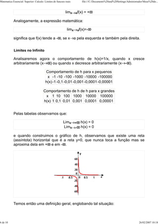 Matematica Essencial: Superior: Calculo: Limites de funcoes reais          file:///C:/Documents%20and%20Settings/Administrador/Meus%20do...



                                                            limx    af(x)   =+

            Analogamente, a expressão matemática:

                                                             limx       af(x)=-

            significa que f(x) tende a - , se x a pela esquerda e também pela direita.


            Limites no Infinito

            Analisaremos agora o comportamento de h(x)=1/x, quando x cresce
            arbitrariamente (x ) ou quando x decresce arbitrariamente (x - ).

                                         Comportamento de h para x pequenos
                                          x -1 -10 -100 -1000 -10000 -100000
                                         h(x) -1 -0,1 -0,01 -0,001 -0,0001 -0,00001

                                        Comportamento de h de h para x grandes
                                         x 1 10 100 1000 10000 100000
                                        h(x) 1 0,1 0,01 0,001 0,0001 0,00001


            Pelas tabelas observamos que:

                                                          Limx      +     h(x) = 0
                                                          Limx      -     h(x) = 0

            e quando construimos o gráfico de h, observamos que existe uma reta
            (assíntota) horizontal que é a reta y=0, que nunca toca a função mas se
            aproxima dela em + e em - .




            Temos então uma definição geral, englobando tal situação:



6 de 10                                                                                                                    26/02/2007 10:18
 