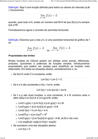 Matematica Essencial: Superior: Calculo: Limites de funcoes reais        file:///C:/Documents%20and%20Settings/Administrador/Meus%20do...



            Definição: Seja f uma função definida para todos os valores do intervalo (a,
            ). Escrevemos:




            quando, para todo e>0, existe um número real M>0 tal que |f(x)-L|<e sempre
            que x>M.

            Formalizaremos agora o conceito de assíntota horizontal.



            Definição: Dizemos que a reta y=L é uma assíntota horizontal do gráfico de f
            se


                                                                    ou

            Propriedades dos limites

            Muitas funções do Cálculo podem ser obtidas como somas, diferenças,
            produtos, quocientes e potências de funções simples. Introduziremos
            propriedades que podem ser usadas para simplificar as funções mais
            elaboradas. Em todas as situações abaixo, consideraremos x a.

                1.   Se f(x)=C onde C é constante, então

                                                            Lim f(x) = Lim C = C

                2.   Se k e b são constantes e f(x) = kx+b, então

                                                      Lim f(x) = Lim (kx+b) = ka+b

                3.   Se f e g são duas funções, k uma constante, A e B números reais e
                     além disso Lim f(x)=A e Lim g(x)=B, então:

                       a.    Lim(f ± g)(x) = [Lim f(x)] ± [Lim g(x)] = A ± B
                       b.    Lim(f·g)(x) = [Lim f(x)]·[Lim g(x)] = A·B
                       c.    Lim(k·f)(x) = k·Lim f(x) = k·A
                       d.    Lim(f)n(x) = (Lim f(x))n = An
                       e.    Lim(f÷g)(x) = [Lim f(x)]÷[Lim g(x)] = A÷B, se B é não nulo.
                        f.   Lim exp[f(x)]= exp[Lim f(x)] = exp(A)
                4.   Se acontecer uma das situações abaixo:
                        i.   Lim f(x) = 0


7 de 10                                                                                                                  26/02/2007 10:18
 