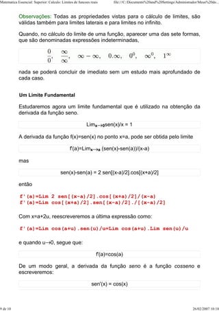 Matematica Essencial: Superior: Calculo: Limites de funcoes reais            file:///C:/Documents%20and%20Settings/Administrador/Meus%20do...



            Observações: Todas as propriedades vistas para o cálculo de limites, são
            válidas também para limites laterais e para limites no infinito.

            Quando, no cálculo do limite de uma função, aparecer uma das sete formas,
            que são denominadas expressões indeterminadas,




            nada se poderá concluir de imediato sem um estudo mais aprofundado de
            cada caso.


            Um Limite Fundamental

            Estudaremos agora um limite fundamental que é utilizado na obtenção da
            derivada da função seno.

                                                         Limx           0sen(x)/x   =1

            A derivada da função f(x)=sen(x) no ponto x=a, pode ser obtida pelo limite

                                              f'(a)=Limx            a   (sen(x)-sen(a))/(x-a)

            mas

                                        sen(x)-sen(a) = 2 sen[(x-a)/2].cos[(x+a)/2]

            então

             f'(a)=Lim 2 sen[(x-a)/2].cos[(x+a)/2]/(x-a)
             f'(a)=Lim cos[(x+a)/2].sen[(x-a)/2]./[(x-a)/2]

            Com x=a+2u, reescreveremos a última expressão como:

             f'(a)=Lim cos(a+u).sen(u)/u=Lim cos(a+u).Lim sen(u)/u

            e quando u 0, segue que:

                                                               f'(a)=cos(a)

            De um modo geral, a derivada da função seno é a função cosseno e
            escreveremos:

                                                            sen'(x) = cos(x)



9 de 10                                                                                                                      26/02/2007 10:18
 