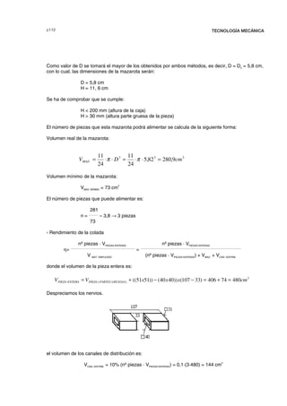 F TECNOLOGÍA MECÁNICA
Como valor de D se tomará el mayor de los obtenidos por ambos métodos, es decir, D = D2 = 5,8 cm,
con lo cual, las dimensiones de la mazarota serán:
D = 5,8 cm
H = 11, 6 cm
Se ha de comprobar que se cumple:
H  200 mm (altura de la caja)
H  30 mm (altura parte gruesa de la pieza)
El número de piezas que esta mazarota podrá alimentar se calcula de la siguiente forma:
Volumen real de la mazarota:
Volumen mínimo de la mazarota:
VMAZ. MÍNIMO = 73 cm
3
El número de piezas que puede alimentar es:
281
n =
_______
≈ 3,8 → 3 piezas
73
- Rendimiento de la colada
nº piezas · VPIEZAS ENTERAS nº piezas · VPIEZAS ENTERAS
η=
________________________________________________
=
___________________________________________________________________________
V MAT. EMPLEADO (nº piezas · VPIEZAS ENTERAS) + VMAZ. + VCAN. DISTRIB.
donde el volumen de la pieza entera es:
Despreciamos los nervios.
el volumen de los canales de distribución es:
VCAN. DISTRIB. = 10% (nº piezas · VPIEZAS ENTERAS) = 0,1·(3·480) = 144 cm
3
333
. 9,28082,5
24
11
24
11
cmDVMAZ =⋅⋅=⋅⋅= ππ
3
)( 48074406)33107())4040())5151(( cmxxxVV GRUESASPARTESPIEZAENTERAPIEZA =+=−−+=
© los autores, 2000; © Edicions UPC, 2000.
 
