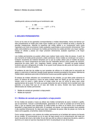 F!Módulo 3. Moldeo de piezas metálicas
substituyendo valores se tendrá que el rendimiento vale:
3 · 480
η=
_____________________________________
= 0,77 ⇒ 77 %
(3 · 480) + 281 + 144
5. MOLDES PERMANENTES
Como se ha visto en los apartados correspondientes a moldes desechables, hemos de fabricar por
este procedimiento el molde para cada nuevo moldeo por lo que el método es lento y requiere de
grandes instalaciones. Además la superficie del molde debido a su composición tiene cierta
rugosidad y por tanto se producen malos acabados superficiales y poca precisión dimensional. Para
paliar este problema se construyen los moldes permanentes los cuales permiten una mayor rapidez,
trabajo en células y piezas con mejor precisión dimensional, acabado superficial y de mayor
resistencia.
Los moldes permanentes se pueden utilizar para realizar hasta varios miles de piezas. A partir de
ese momento el molde pierde precisión y debe cambiarse. Estos moldes se construyen con acero o
fundición recubiertos de material refractario por lo que se suelen utilizar para el moldeo de piezas
metálicas con menor temperatura de fusión que los materiales férricos como pueden ser aluminio,
aleaciones de cobre, latón, zinc, magnesio, estaño, zamag, plomo ... también se puede moldear
fundición gris pero refrigerando el molde. Si se quiere fundir piezas de alto punto de fusión como el
acero se utilizan moldes de grafito.
El problema de este tipo de moldeo es que necesitan de orificios en el molde para la evacuación de
gases y si este tema no está bien resuelto puede aparecer excesiva porosidad en las piezas. Además los
moldes deben calentarse para evitar enfriamientos bruscos que puedan agrietar la pieza.
El sistema de moldes utilizados son normalmente de dos mitades, ya que debe poder extraerse la
pieza. El sistema de apertura y cierre de estos moldes debe ser rápido ya que los moldes no se
retraen como la arena y debe abrirse el molde antes de que se enfríe la pieza para evitar
agrietamientos de la pieza. Por tanto ya puede deducirse de que el tamaño de la cavidad será más
parecido a la pieza final que en el caso del molde de arena. Existen dos tipos claramente
diferenciados de moldeo permanente:
S Moldes de vaciado por gravedad o a baja presión.
S Moldes de inyección
5.1. Moldes de vaciado por gravedad o a baja presión
En los moldes de vaciado o hueco se utilizan dos moldes normalmente de acero, fundición o grafito,
que se aproximan, manual o automáticamente, generando en la unión la cavidad con la forma de la
pieza y que se separan para expulsarla. El metal fundido se vierte en el interior de la cavidad por
gravedad o a baja presión por efecto sifón. El resultado, son piezas con baja porosidad, buen acabado
y alta exactitud dimensional. Es ideal para lotes moderados de pocos miles de piezas con forma de
casco como juguetes, ornamentos, bases de lámparas ...
Como ventaja respecto a otro sistema de moldeo permanente es la facilidad del sistema de llenado
de los moldes. El inconveniente es en el caso de baja presión es la contaminación del metal por
fusión de parte del crisol y del molde. Es por ello que sólo se utiliza en aleaciones de plomo, estaño y
aluminio y en casos en que las impurezas de hierro no perjudiquen al uso de la pieza.
© los autores, 2000; © Edicions UPC, 2000.
 