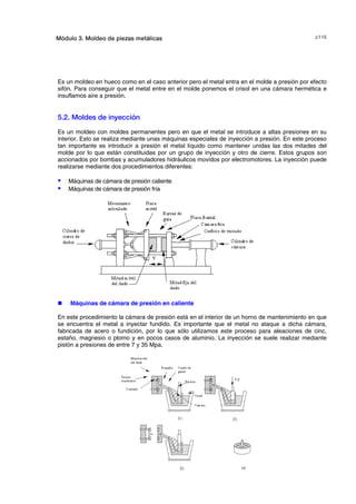 F#Módulo 3. Moldeo de piezas metálicas
Es un moldeo en hueco como en el caso anterior pero el metal entra en el molde a presión por efecto
sifón. Para conseguir que el metal entre en el molde ponemos el crisol en una cámara hermética e
insuflamos aire a presión.
5.2. Moldes de inyección
Es un moldeo con moldes permanentes pero en que el metal se introduce a altas presiones en su
interior. Esto se realiza mediante unas máquinas especiales de inyección a presión. En este proceso
tan importante es introducir a presión el metal líquido como mantener unidas las dos mitades del
molde por lo que están constituidas por un grupo de inyección y otro de cierre. Estos grupos son
accionados por bombas y acumuladores hidráulicos movidos por electromotores. La inyección puede
realizarse mediante dos procedimientos diferentes:
S Máquinas de cámara de presión caliente
S Máquinas de cámara de presión fría
„ Máquinas de cámara de presión en caliente
En este procedimiento la cámara de presión está en el interior de un horno de mantenimiento en que
se encuentra el metal a inyectar fundido. Es importante que el metal no ataque a dicha cámara,
fabricada de acero o fundición, por lo que sólo utilizamos este proceso para aleaciones de cinc,
estaño, magnesio o plomo y en pocos casos de aluminio. La inyección se suele realizar mediante
pistón a presiones de entre 7 y 35 Mpa.
© los autores, 2000; © Edicions UPC, 2000.
 