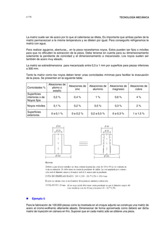F TECNOLOGÍA MECÁNICA
La matriz suele ser de acero por lo que al calentarse se dilata, Es importante que ambas partes de la
matriz permanezcan a la misma temperatura y se dilaten por igual. Para conseguirlo refrigeramos la
matriz con agua.
Para realizar agujeros, aberturas... en la pieza necesitamos noyos. Estos pueden ser fijos o móviles
para que no dificulten la extracción de la pieza. Debe tenerse en cuenta para su dimensionamiento
solamente la pendiente de conicidad y el dimensionamiento a mecanizado. Los noyos suelen ser
también de acero muy aleado.
La matriz se sobredimensiona para mecanizado entre 0,3 a 1 mm por superficie para piezas inferiores
a 300 mm.
Tanto la matriz como los noyos deben tener unas conicidades mínimas para facilitar la evacuación
de la pieza. Se presentan en la siguiente tabla:
Conicidades %
Aleaciones de
plomo o
estaño
Aleaciones de
zinc
Aleaciones de
aluminio
Aleaciones de
magnesio
Aleaciones de
cobre
Superficies
interiores o de
Noyos fijos
0,2 % 0,4 % 1 % 0,6 % 4 %
Noyos móviles 0,1 % 0,2 % 0,5 % 0,3 % 2 %
Superficies
exteriores
0 a 0,1 % 0 a 0,2 % 0,2 a 0,5 % 0 a 0,3 % 1 a 1,5 %
„ Ejemplo 5
Para la fabricación de 100.000 piezas como la mostrada en el croquis adjunto se construye una matriz de
acero al cromo-wolframio altamente aleado. Dimensionar de forma aproximada como deberá ser dicha
matriz de inyección en cámara en frío. Suponer que en cada matriz sólo se obtiene una pieza.
© los autores, 2000; © Edicions UPC, 2000.
 
