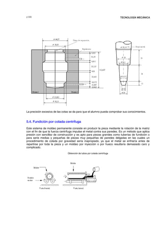F  TECNOLOGÍA MECÁNICA
La precisión excesiva de las cotas se da para que el alumno pueda comprobar sus conocimientos.
5.4. Fundición por colada centrífuga
Este sistema de moldeo permanente consiste en producir la pieza mediante la rotación de la matriz
con el fin de que la fuerza centrífuga impulse el metal contra sus paredes. Es un método que aplica
presión con sencillez de construcción y es apto para piezas grandes como tuberías de fundición o
para serie medias y pequeñas de piezas muy pequeñas de paredes delgadas en las cuales un
procedimiento de colada por gravedad sería inapropiado, ya que el metal se enfriaría antes de
repartirse por toda la pieza y un moldeo por inyección o por hueco resultaría demasiado caro y
complicado.
Obtención de tubos por colada centrífuga
© los autores, 2000; © Edicions UPC, 2000.
 