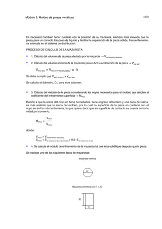 F!Módulo 3. Moldeo de piezas metálicas
Es necesario también tener cuidado con la posición de la mazarota, siempre más elevada que la
pieza para un correcto traspaso de líquido y facilitar la separación de la pieza sólida, frecuentemente,
se intercala en el sistema de distribución.
PROCESO DE CÁLCULO DE LA MAZAROTA
S 1. Cálculo del volumen de la pieza afectado por la mazarota → VPIEZA(PARTES GRUESAS)
S 2. Cálculo del volumen mínimo de la mazarota para cubrir la contracción de la pieza → VMAZ. MIN.
VMAZ. MIN. = VPIEZA(PARTES GRUESAS) · c · k
Se debe cumplir que VMAZ. TEORICO  VMAZ. MIN.
Se calcula el diámetro, D1, para este volumen.
S 3. Cálculo del módulo de la pieza considerando los noyos necesarios para el moldeo que afectan al
coeficiente del enfriamiento superficial → MPIEZA
Debido a que la arena del noyo no tiene humedades, tiene el grano refractario y una capa de resina,
es más aislante que la arena del moldeo, por lo cual, la superficie de la pieza en contacto con el
noyo se enfría más lentamente, lo que quiere decir que su superficie de contacto se cuenta como la
mitad por convenio.
VPIEZA
MPIEZA = ------
SPIEZA
donde:
VPIEZA = VPIEZA(PARTES GRUESAS)
SPIEZA = Sen contacto con la arena de moldeo + 0,5· Sen contacto con el noyo
S 4. Se calcula el módulo de enfriamiento de la mazarota tal que ésta solidifique después que la pieza.
Se escoge uno de los siguientes tipos de mazarotas:
Mazarota esférica
Mazarota cilíndrica con H = 2D
© los autores, 2000; © Edicions UPC, 2000.
 