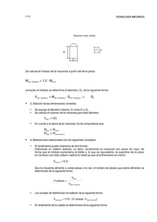 F TECNOLOGÍA MECÁNICA
Mazarota mixta, donde:
Se calcula el módulo de la mazarota a partir del de la pieza:
MMAZ. TEORICO = 1,2 · MPIEZA
conocido el módulo se determina el diámetro, D2
, de la siguiente forma:
VMAZ. TEORICO. = MMAZ. TEORICO · SMAZ. TEORICO → D2
S 5. Elección de las dimensiones correctas:
ƒ Se escoge el diámetro máximo, D, entre D1
y D2
.
ƒ Se calcula el volumen de la mazarota para este diámetro:
VMAZ
= f (D)
ƒ En cuanto a la altura de la mazarota, ha de comprobarse que:
HMAZ
 HPIEZA
HMAZ
 HCAJA MODELO
S 6. Matizaciones relacionadas con los siguientes conceptos:
ƒ El rendimiento puede mejorarse de dos formas:
Colocando un collarín aislante, es decir, recubriendo la mazarota con arena de noyo, de
forma que el módulo aumentaría el doble o, lo que es equivalente, la superficie de la pieza
en contacto con este collarín valdría la mitad ya que el enfriamiento es menor:
Scontacto
= S1
/2
Que la mazarota alimente a varias piezas a la vez, el número de piezas que podrá alimentar se
determinará de la siguiente forma:
VMAZ.
nº piezas =
____________________
VMAZ. TEORICO.
ƒ Los canales de distribución se hallarán de la siguiente forma:
VCANALES
= 1/10 · (nº piezas ·VPIEZA RNTERA
)
ƒ El rendimiento de la colada se determinará de la siguiente forma:
H = D
H = 1,5D
H = 2D
© los autores, 2000; © Edicions UPC, 2000.
 