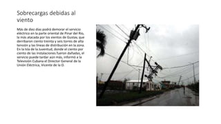 Sobrecargas debidas al
viento
Más de diez días podrá demorar el servicio
eléctrico en la parte oriental de Pinar del Río,
la más atacada por los vientos de Gustav, que
derribaron ciento treinta y seis torres de alta
tensión y las líneas de distribución en la zona.
En la Isla de la Juventud, donde el ciento por
ciento de las instalaciones fueron dañadas, el
servicio puede tardar aún más, informó a la
Televisión Cubana el Director General de la
Unión Eléctrica, Vicente de la O.
 