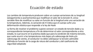 Ecuación de estado
Los cambios de temperatura producen sobre un cuerpo variaciones de su longitud
(alargamiento o acortamiento) que modifican el valor de la tensión H, única
variable libre de modificar su valor en función de la longitud ante una variación de
la temperatura. Además, la variación de H indica que el cuerpo sufre una
deformación elástica que responde a la ley de Hook
La forma de resolver el problema supone conocer un estado de tensión dado y su
correspondiente temperatura a fin de determinar el valor correspondiente a otro
estado, lo cual ocurre en la práctica dado que para la condición de máxima tensión,
que suele ocurrir a las temperaturas más bajas y/o sobrecarga de hielo y/o
sobrecarga de viento, el conductor no debe sobrepasar la tensión admisible
definida en función de la carga de rotura del conductor y del coeficiente de
seguridad adoptado
 