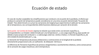 Ecuación de estado
En caso de resultar aceptables las simplificaciones que conducen a la ecuación de la parábola, el efecto que
produce la variación de temperatura puede considerarse en una única ecuación denominada “Ecuación de
Estado”. Para determinarla se suman las variaciones de longitud que experimenta el cable por las variaciones
de la temperatura y las correspondientes deformaciones elásticas por variación de la tensión.
La Ecuación de Cambio de Estado expresa la relación que existe entre una tensión especifica σ1
correspondiente a un Estado 1 determinado por una temperatura t1 y una carga especifica g1 (que puede ser
debido al peso propio del conductor o a sobrecargas externas: viento o hielo) y la Tensión Específica σ2 de
otro estado 2 caracterizado por t2 y g2
La Variación de Temperatura Δt provoca dilataciones o contracciones en la longitud de la parábola
directamente proporcional a Δt y al coeficiente de dilatación térmica α.
La Diferencia de Tensiones Específicas Δσ provoca alargamientos o acortamientos elásticos, como consecuencia
de la variación de cargas mecánicas y de la temperatura.
 