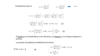 23
1
24








ga
al
23
24








ga
a
al 1Consideramos que en

































2
1
1
2
2
2
32
1
1
32
2
2
3
12
242424 
ggaga
a
ga
all
   2112
2
1
1
2
2
2
2
.
24
.























ttE
ggEa
  2
2
2
112
2
1
1
2
2
2
3
2 ·
24
.
.·
24
.
g
Ea
ttE
gEa















 


(1)
(2)
El Estado 1 es el Estado Básico o de referencia, y el Estado 2, es un Estado cualquiera a
verificar.
La ecuación (2) podemos simplificarla de la forma
  B
B
B
ttE
gEa
A 







 12
2
2
.
24
.
2
2
·
24
.
g
Ea
B 
(3)𝛻2 𝛻 + 𝐴 = 𝐵
 