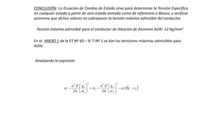 CONCLUSIÓN: La Ecuación de Cambio de Estado sirve para determinar la Tensión Especifica
en cualquier estado a partir de otro estado tomado como de referencia o Básico, y verificar
asimismo que dichos valores no sobrepasen la tensión máxima admisible del conductor.
Tensión máxima admisible para el conductor de Aleación de Aluminio Al/Al: 12 Kg/mm2
En el ANEXO 1 de la ET Nº 60 – IE-T-Nº 1 se dan las tensiones máximas admisibles para
Al/Ac
 21
2
2
2
2
2
2
1
1
2
1 .
24
.
24
.
ttE
gEagEa












 




Analizando la expresión
 