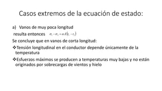 Casos extremos de la ecuación de estado:
a) Vanos de muy poca longitud
resulta entonces
Se concluye que en vanos de corta longitud:
Tensión longitudinal en el conductor depende únicamente de la
temperatura
Esfuerzos máximos se producen a temperaturas muy bajas y no están
originados por sobrecargas de vientos y hielo
 2121 . ttE  
 