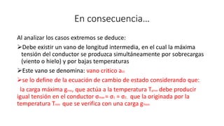 En consecuencia…
Al analizar los casos extremos se deduce:
Debe existir un vano de longitud intermedia, en el cual la máxima
tensión del conductor se produzca simultáneamente por sobrecargas
(viento o hielo) y por bajas temperaturas
Este vano se denomina: vano critico acr.
se lo define de la ecuación de cambio de estado considerando que:
la carga máxima gmax, que actúa a la temperatura Tgmax debe producir
igual tensión en el conductor σmax = σ1 = σ2, que la originada por la
temperatura Tmin que se verifica con una carga gTmin
 