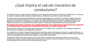 ¿Qué implica el calculo mecánico de
conductores?
El transporte de la energía eléctrica desde el punto de generación hasta los centros de distribución o consumo
se realiza, mediante cables aislados subterráneos o mediante conductores aéreos desnudos.
En ambos casos el dimensionamiento de la sección está regido por: corriente a transmitir, caída de tensión,
cortocircuito y cálculo mecánico. En el caso de los cables subterráneos el mismo lo realiza el fabricante, en
general, y se limita a dar las pautas en cuanto a las tracciones máximas durante el tendido del cables y los
radios de curvatura. En cambio la línea aérea debe ser calculada mecánicamente por el proyectista.
El cálculo mecánico consiste en la determinación de las tensiones mecánicas que soportan
y las flechas que asumen los conductores de fase y el cable de guardia.
Se calculan las tensiones mecánicas para verificar que en ningún caso, cualquiera sea la carga, se supere el
límite de rotura elástica o por fatiga del conductor.
En la práctica y en base a experiencias de líneas existentes, para cada tipo de conductor y región climática, se
normalizan las tensiones máximas admisibles en los conductores, para limitar las averías de las líneas eléctricas
evitar el sobredimensionamiento del soporte y racionalizar los cálculos.
La flecha se calcula para que ningún caso asuma valores mayores que reduzcan la altura mínima de los
conductores sobre el suelo. A igual que las tensiones, las alturas mínimas respecto al suelo se encuentran
normalizadas en función de la zona que atraviesa la línea.
 